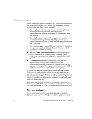 Ιδέες για πολύ ικανούς χρήστες
278 Εγχειρίδιο Αναφοράς για το The Geometer’s Sketchpad
ειδικές μαθηματικές σχέσεις στο σχέδιό σας, κάθε μενού περιλαμβάνει
μία εντολή που δημιουργεί τη γενίκευση ενός αυθαίρετου συνόλου
τέτοιων σχέσεων με βάση κάποια μεταβολή.
• Η εντολή Γεωμετρικού τόπου στο μενού Κατασκευή σας δίνει τη
δυνατότητα να αναπαραστήσετε οπτικά τη θέση ενός
κατασκευασμένου αντικειμένου με βάση τη μεταβολή της θέσης
ενός σημείου.
• Η εντολή Επανάληψη στο μενού Μετασχηματισμός σας δίνει τη
δυνατότητα να αναπαραστήσετε οπτικά την τροχιά ενός ή
περισσότερων αντικειμένων με βάση κάποιο πλήθος επαναλήψεων
μιας κατασκευής.
• Η εντολή Υπολογισμός στο μενού Μέτρηση σας δίνει τη δυνατότητα
να εκφράσετε μία γενική σχέση αριθμητικά ανάμεσα σε δύο ή
περισσότερες ποσότητες μέτρησης.
• Η εντολή Γραφική παράσταση συνάρτησης στο μενού Γράφημα σας
δίνει τη δυνατότητα να αναπαραστήσετε οπτικά μία γενική
συνάρτηση η οποία λαμβάνει τιμές σε ένα μεταβαλλόμενο πεδίο
ορισμού.
• Το Προσαρμοσμένο εργαλείο της εργαλειοθήκης σας δίνει τη
δυνατότητα να γενικεύσετε ένα σύνολο σχέσεων που
κατασκευάζονται μεταξύ αντικειμένων δημιουργώντας ένα νέο
εργαλείο το οποίο μπορείτε να χρησιμοποιείτε για να επαναλάβετε
αυτήν την κατασκευή με ένα νέο σύνολο αντικειμένων.
Η πλήρης γνώση αυτών των προχωρημένων εντολών σας δίνει τη
δυνατότητα να περάσετε πέρα από τις συγκεκριμένες μαθηματικές
σχέσεις, τα αντικείμενα, τα εργαλεία και τις εντολές που αποτελούν τα
σημεία εκκίνησης του Sketchpad και ανοίγει ένα σύνολο μαθηματικών
εργαλείων για καμπύλες, σχήματα και κατασκευές που περιορίζονται
μόνο από τη φαντασία σας.
Βλέπε επίσης: Περιγραφή των μενού (σελ. 127), Γεωμετρικού τόπου (σελ. 208),
Επανάληψη (σελ. 228), Υπολογισμός (σελ. 249), Γραφική παράσταση συνάρτησης
(σελ. 262), Αποτύπωση με (x, y) (σελ. 259), Προσαρμοσμένα εργαλεία (σελ. 114)
Τεχνικές επιλογής
Οι συντομεύσεις πληκτρολογίου για Επιλογή γονικών και Επιλογή
θυγατρικών μπορεί να είναι πολύ εξυπηρετικές όταν χρησιμοποιηθούν
 