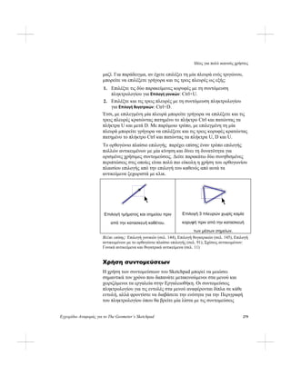 Ιδέες για πολύ ικανούς χρήστες
Εγχειρίδιο Αναφοράς για το The Geometer’s Sketchpad 279
μαζί. Για παράδειγμα, αν έχετε επιλέξει τη μία πλευρά ενός τριγώνου,
μπορείτε να επιλέξετε γρήγορα και τις τρεις πλευρές ως εξής:
1. Επιλέξτε τις δύο παρακείμενες κορυφές με τη συντόμευση
πληκτρολογίου για Επιλογή γονικών: Ctrl+U.
2. Επιλέξτε και τις τρεις πλευρές με τη συντόμευση πληκτρολογίου
για Επιλογή θυγατρικών: Ctrl+D.
Έτσι, με επιλεγμένη μία πλευρά μπορείτε γρήγορα να επιλέξετε και τις
τρεις πλευρές κρατώντας πατημένο το πλήκτρο Ctrl και πατώντας τα
πλήκτρα U και μετά D. Με παρόμοιο τρόπο, με επιλεγμένη τη μία
πλευρά μπορείτε γρήγορα να επιλέξετε και τις τρεις κορυφές κρατώντας
πατημένο το πλήκτρο Ctrl και πατώντας τα πλήκτρα U, D και U.
Το ορθογώνιο πλαίσιο επιλογής παρέχει επίσης έναν τρόπο επιλογής
πολλών αντικειμένων με μία κίνηση και δίνει τη δυνατότητα για
ορισμένες χρήσιμες συντομεύσεις. Δείτε παρακάτω δύο συνηθισμένες
περιπτώσεις στις οποίες είναι πολύ πιο εύκολη η χρήση του ορθογωνίου
πλαισίου επιλογής από την επιλογή του καθενός από αυτά τα
αντικείμενα ξεχωριστά με κλικ.
Επιλογή 3 πλευρών χωρίς καμία
κορυφή πριν από την κατασκευή
των μέσων σημείων.
Επιλογή τμήματος και σημείου πριν
από την κατασκευή καθέτου.
Βλέπε επίσης: Επιλογή γονικών (σελ. 144), Επιλογή θυγατρικών (σελ. 145), Επιλογή
αντικειμένων με το ορθογώνιο πλαίσιο επιλογής (σελ. 91), Σχέσεις αντικειμένων:
Γονικά αντικείμενα και θυγατρικά αντικείμενα (σελ. 11)
Χρήση συντομεύσεων
Η χρήση των συντομεύσεων του Sketchpad μπορεί να μειώσει
σημαντικά τον χρόνο που δαπανάτε μετακινούμενοι στα μενού και
χειριζόμενοι τα εργαλεία στην Εργαλειοθήκη. Οι συντομεύσεις
πληκτρολογίου για τις εντολές στα μενού αναφέρονται δίπλα σε κάθε
εντολή, αλλά φροντίστε να διαβάσετε την ενότητα για την Περιγραφή
του πληκτρολογίου όπου θα βρείτε μία λίστα με τις συντομεύσεις
 