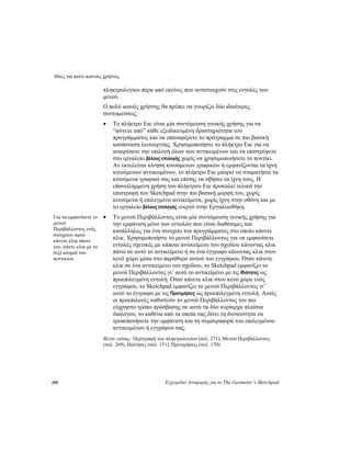 Ιδέες για πολύ ικανούς χρήστες
280 Εγχειρίδιο Αναφοράς για το The Geometer’s Sketchpad
πληκτρολογίου πέρα από εκείνες που αντιστοιχούν στις εντολές των
μενού.
Ο πολύ ικανός χρήστης θα πρέπει να γνωρίζει δύο ιδιαίτερες
συντομεύσεις.
• Το πλήκτρο Esc είναι μία συντόμευση γενικής χρήσης για να
“φύγετε από” κάθε εξειδικευμένη δραστηριότητα του
προγράμματος και να επαναφέρετε το πρόγραμμα σε πιο βασική
κατάσταση λειτουργίας. Χρησιμοποιήστε το πλήκτρο Esc για να
αναιρέσετε την επιλογή όλων των αντικειμένων και να επιστρέψετε
στο εργαλείο βέλους επιλογής χωρίς να χρησιμοποιήσετε το ποντίκι.
Αν εκτελείται κίνηση κινούμενων γραφικών ή εμφανίζονται τα ίχνη
κινούμενων αντικειμένων, το πλήκτρο Esc μπορεί να σταματήσει τα
κινούμενα γραφικά σας και επίσης να σβήσει τα ίχνη τους. Η
επανειλημμένη χρήση του πλήκτρου Esc προκαλεί τελικά την
επιστροφή του Sketchpad στην πιο βασική μορφή του, χωρίς
κινούμενα ή επιλεγμένα αντικείμενα, χωρίς ίχνη στην οθόνη και με
το εργαλείο βέλους επιλογής ενεργό στην Εργαλειοθήκη.
• Το μενού Περιβάλλοντος είναι μία συντόμευση γενικής χρήσης για
την εμφάνιση μόνο των εντολών που είναι διαθέσιμες και
κατάλληλες για ένα στοιχείο του προγράμματος στο οποίο κάνετε
κλικ. Χρησιμοποιήστε το μενού Περιβάλλοντος για να εμφανίσετε
εντολές σχετικές με κάποιο αντικείμενο του σχεδίου κάνοντας κλικ
πάνω σε αυτό το αντικείμενο ή σε ένα έγγραφο κάνοντας κλικ στον
κενό χώρο μέσα στο παράθυρο αυτού του εγγράφου. Όταν κάνετε
κλικ σε ένα αντικείμενο του σχεδίου, το Sketchpad εμφανίζει το
μενού Περιβάλλοντος γι’ αυτό το αντικείμενο με τις Ιδιότητες ως
προεπιλεγμένη εντολή. Όταν κάνετε κλικ στον κενό χώρο ενός
εγγράφου, το Sketchpad εμφανίζει το μενού Περιβάλλοντος γι’
αυτό το έγγραφο με τις Προτιμήσεις ως προεπιλεγμένη εντολή. Αυτές
οι προεπιλογές καθιστούν το μενού Περιβάλλοντος τον πιο
εύχρηστο τρόπο πρόσβασης σε αυτά τα δύο κυρίαρχα πλαίσια
διαλόγου, το καθένα από τα οποία σας δίνει τη δυνατότητα να
τροποποιήσετε την εμφάνιση και τη συμπεριφορά του επιλεγμένου
αντικειμένου ή εγγράφου σας.
Για να εμφανίσετε το
μενού
Περιβάλλοντος ενός
στοιχείου αφού
κάνετε κλικ πάνω
του, κάντε κλικ με το
δεξί κουμπί του
ποντικιού.
Βλέπε επίσης: Περιγραφή του πληκτρολογίου (σελ. 271), Μενού Περιβάλλοντος
(σελ. 269), Ιδιότητες (σελ. 151), Προτιμήσεις (σελ. 170)
 