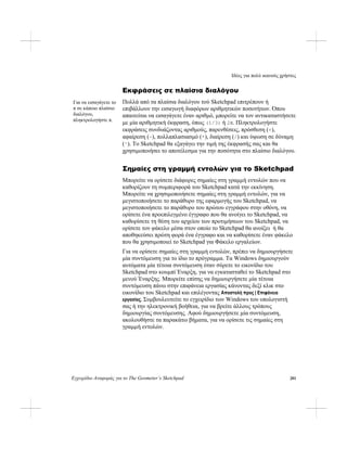Ιδέες για πολύ ικανούς χρήστες
Εγχειρίδιο Αναφοράς για το The Geometer’s Sketchpad 281
Εκφράσεις σε πλαίσια διαλόγου
Πολλά από τα πλαίσια διαλόγου τού Sketchpad επιτρέπουν ή
επιβάλλουν την εισαγωγή διαφόρων αριθμητικών ποσοτήτων. Όπου
απαιτείται να εισαγάγετε έναν αριθμό, μπορείτε να τον αντικαταστήσετε
με μία αριθμητική έκφραση, όπως (1/3) ή 2π. Πληκτρολογήστε
εκφράσεις συνδυάζοντας αριθμούς, παρενθέσεις, πρόσθεση (+),
αφαίρεση (-), πολλαπλασιασμό (*), διαίρεση (/) και ύψωση σε δύναμη
(^). Το Sketchpad θα εξαγάγει την τιμή της έκφρασής σας και θα
χρησιμοποιήσει το αποτέλεσμα για την ποσότητα στο πλαίσιο διαλόγου.
Για να εισαγάγετε το
π σε κάποιο πλαίσιο
διαλόγου,
πληκτρολογήστε π.
Σημαίες στη γραμμή εντολών για το Sketchpad
Μπορείτε να ορίσετε διάφορες σημαίες στη γραμμή εντολών που να
καθορίζουν τη συμπεριφορά του Sketchpad κατά την εκκίνηση.
Μπορείτε να χρησιμοποιήσετε σημαίες στη γραμμή εντολών, για να
μεγιστοποιήσετε το παράθυρο της εφαρμογής του Sketchpad, να
μεγιστοποιήσετε το παράθυρο του πρώτου εγγράφου στην οθόνη, να
ορίσετε ένα προεπιλεγμένο έγγραφο που θα ανοίγει το Sketchpad, να
καθορίσετε τη θέση του αρχείου των προτιμήσεων του Sketchpad, να
ορίσετε τον φάκελο μέσα στον οποίο το Sketchpad θα ανοίξει ή θα
αποθηκεύσει πρώτη φορά ένα έγγραφο και να καθορίσετε έναν φάκελο
που θα χρησιμοποιεί το Sketchpad για Φάκελο εργαλείων.
Για να ορίσετε σημαίες στη γραμμή εντολών, πρέπει να δημιουργήσετε
μία συντόμευση για το ίδιο το πρόγραμμα. Τα Windows δημιουργούν
αυτόματα μία τέτοια συντόμευση όταν σύρετε το εικονίδιο του
Sketchpad στο κουμπί Έναρξη, για να εγκατασταθεί το Sketchpad στο
μενού Έναρξης. Μπορείτε επίσης να δημιουργήσετε μία τέτοια
συντόμευση πάνω στην επιφάνεια εργασίας κάνοντας δεξί κλικ στο
εικονίδιο του Sketchpad και επιλέγοντας Αποστολή προς | Επιφάνεια
εργασίας. Συμβουλευτείτε το εγχειρίδιο των Windows του υπολογιστή
σας ή την ηλεκτρονική βοήθεια, για να βρείτε άλλους τρόπους
δημιουργίας συντόμευσης. Αφού δημιουργήσετε μία συντόμευση,
ακολουθήστε τα παρακάτω βήματα, για να ορίσετε τις σημαίες στη
γραμμή εντολών.
 