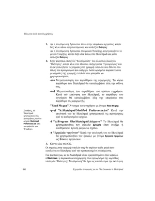 Ιδέες για πολύ ικανούς χρήστες
282 Εγχειρίδιο Αναφοράς για το The Geometer’s Sketchpad
1. Αν η συντόμευση βρίσκεται πάνω στην επιφάνεια εργασίας, κάντε
δεξί κλικ πάνω στη συντόμευση και επιλέξτε Ιδιότητες.
Αν η συντόμευση βρίσκεται στο μενού Έναρξης, ενεργοποιήστε το
μενού Έναρξης, κάντε δεξί κλικ πάνω στο Sketchpad και μετά
επιλέξτε Ιδιότητες.
2. Στην καρτέλα επιλογών ‘Συντόμευση’ του πλαισίου διαλόγου
‘Ιδιότητες’, κάντε κλικ στο πλαίσιο επεξεργασία ‘Προορισμός’ και
πληκτρολογήστε τις σημαίες στη γραμμή εντολών που θέλετε στο
τέλος του προορισμού που υπάρχει. Δείτε ορισμένα παραδείγματα
με σημαίες της γραμμής εντολών που μπορείτε να
χρησιμοποιήσετε.
-ma Μεγιστοποίηση του παραθύρου της εφαρμογής. Το κύριο
παράθυρο του Sketchpad θα καταλαμβάνει όλη την οθόνη
σας.
-md Μεγιστοποίηση του παραθύρου του πρώτου εγγράφου.
Κατά την εκκίνηση του Sketchpad, το παράθυρο του
εγγράφου θα καταλαμβάνει όλη την επιφάνεια στο
παράθυρο της εφαρμογής.
"Read Me.gsp" Άνοιγμα του εγγράφου με όνομα Read Me.gsp.
-pref "h:SketchpadModified Preferences.dat" Κατά την
εκκίνησή του το Sketchpad χρησιμοποιεί τις προτιμήσεις
από το καθορισμένο αρχείο.
Συνήθως, το
Sketchpad
χρησιμοποιεί τις
προτιμήσεις από το
αρχείο Sketchpad
Preferences.dat από
τον φάκελο των
Windows.
-f "c:Program FilesSketchpadΔείγματα" Το Sketchpad θα
χρησιμοποιήσει τον φάκελο Δείγματα όταν ανοίξει ή
αποθηκεύσει πρώτη φορά ένα σχέδιο.
-t "Εργαλεία τριγώνων" Κατά την εκκίνησή του το Sketchpad
θα χρησιμοποιήσει τον φάκελο με όνομα Εργαλεία τριγώνων
ως Φάκελο εργαλείων.
3. Κάντε κλικ στο OK.
Οι σημαίες στη γραμμή εντολών σας θα ισχύουν κάθε φορά που
εκτελείται το Sketchpad από την τροποποιημένη συντόμευση.
Για παράδειγμα, αν το Sketchpad είναι εγκατεστημένο στον φάκελο
c:Sketchpad, η παρακάτω καταχώρηση στον προορισμό της καρτέλας
επιλογών ‘Ιδιότητες | Συντόμευση’ θα έχει ως αποτέλεσμα την εκκίνηση
 