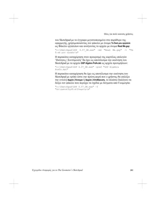 Ιδέες για πολύ ικανούς χρήστες
Εγχειρίδιο Αναφοράς για το The Geometer’s Sketchpad 283
του Sketchpad με το έγγραφο μεγιστοποιημένο στο παράθυρο της
εφαρμογής, χρησιμοποιώντας τον φάκελο με όνομα Τα δικά μου εργαλεία
ως Φάκελο εργαλείων και ανοίγοντας το αρχείο με όνομα Read Me.gsp:
"c:SketchpadGSP 4.07_GR.exe" -md "Read Me.gsp" –t "Τα
δικά μου εργαλεία"
Η παρακάτω καταχώρηση στον προορισμό της καρτέλας επιλογών
‘Ιδιότητες | Συντόμευση’ θα έχει ως αποτέλεσμα την εκκίνηση του
Sketchpad με το αρχείο GSP Algebra Prefs.dat ως αρχείο προτιμήσεων:
"c:SketchpadGSP 4.07_GR.exe" –pref "GSP Algebra
Prefs.dat"
Η παρακάτω καταχώρηση θα έχει ως αποτέλεσμα την εκκίνηση του
Sketchpad με τρόπο ώστε την πρώτη φορά που ο χρήστης θα επιλέξει
την εντολή Αρχείο | Άνοιγμα ή Αρχείο | Αποθήκευση, το πλαίσιο διαλόγου να
δείξει τον φάκελο που περιέχει τα σχέδια με δείγματα από Γεωμετρία:
"c:SketchpadGSP 4.07_GR.exe" –f
"ΔείγματαΣχέδιαΓεωμετρία"
 