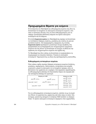 284 Εγχειρίδιο Αναφοράς για το The Geometer’s Sketchpad
Προχωρημένα θέματα για κείμενο
Η συντόμευση του Sketchpad για ευθυγράμμιση κειμένου σας δίνει τη
δυνατότητα να στοιχίσετε τα επιλεγμένα αντικείμενα κειμένου, έτσι
ώστε οι αριστερές πλευρές τους να είναι ευθυγραμμισμένες και να
υπάρχει ομοιόμορφη απόσταση ανάμεσα στο πρώτο επιλεγμένο
αντικείμενο και τα επόμενα.
Η εντολή Συγχώνευση κειμένου του Sketchpad σας παρέχει τη δυνατότητα
να συνδυάσετε διάφορες λεζάντες, μετρήσεις και ετικέτες σε μία και
μοναδική λεζάντα. Δύο προχωρημένες εφαρμογές της εντολής
Συγχώνευση κειμένου προσφέρουν μεγαλύτερο έλεγχο ακριβείας στη
μορφοποίηση και τη διαμόρφωση των συγχωνευμένων κομματιών
κειμένου και σας δίνουν τη δυνατότητα να ελέγξετε τη θέση και την
εμφάνιση του συγχωνευμένου κειμένου στο σχέδιό σας.
Το Sketchpad σας δίνει επίσης τη δυνατότητα να τροποποιήσετε τη
συμπεριφορά του πλαισίου διαλόγου ‘Ετικέτα σε πολλαπλά
αντικείμενα’ δημιουργώντας τις δικές σας προσαρμοσμένες ακολουθίες.
Ευθυγράμμιση αντικειμένων κειμένου
Όταν κάποιο σχέδιο περιέχει διάφορα αντικείμενα κειμένου (λεζάντες,
μετρήσεις, παραμέτρους, υπολογισμούς, συναρτήσεις και κουμπιά
ενεργειών), μπορεί να προτιμάτε να τα στοιχίσετε όμορφα, ώστε να
βελτιώσετε την εμφάνιση του εγγράφου. Στα παρακάτω παραδείγματα,
η ευθυγραμμισμένη διάταξη στο δεξί πλαίσιο δείχνει πιο όμορφη από
την αστοίχιστη διάταξη στο αριστερό.
Για να ευθυγραμμίσετε αντικείμενα κειμένου, επιλέξτε τα με τη σειρά
που θέλετε να εμφανίζονται, αρχίζοντας από πάνω προς το κάτω. Στη
συνέχεια, κρατώντας πατημένο το πλήκτρο Shift πατήστε το πλήκτρο
Enter. Το πρώτο επιλεγμένο αντικείμενο παραμένει στην αρχική θέση
 