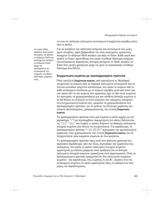 Προχωρημένα θέματα για κείμενο
Εγχειρίδιο Αναφοράς για το The Geometer’s Sketchpad 285
του και τα υπόλοιπα επιλεγμένα αντικείμενα στοιχίζονται ακριβώς κάτω
από το πρώτο.
Για να αυξήσετε την απόσταση ανάμεσα στα αντικείμενα που μόλις
έχετε στοιχίσει, αφού βεβαιωθείτε ότι είναι επιλεγμένα, κρατώντας
πατημένο το πλήκτρο Shift πατήστε και πάλι το Enter. Κάθε φορά που
πατάτε το Enter, προστίθεται ένα μικρό ελεύθερο διάστημα ανάμεσα
στα αντικείμενα. Κρατώντας συνεχώς πατημένο το Shift, πατήστε το
Enter όσες φορές χρειάζεται μέχρι να έχετε το κατακόρυφο ελεύθερο
διάστημα που θέλετε.
Αν κατά λάθος
αφήσατε πολύ χώρο,
συνεχίστε να πατάτε
το πλήκτρο Shift και
ταυτόχρονα πατήστε
το πλήκτρο Enter
μέχρι να
επιστρέψουν τα
αντικείμενα στο
ελάχιστο ελεύθερο
διάστημα ανάμεσά
τους.
Συγχώνευση κειμένου με προσαρμοσμένο πρότυπο
Όταν επιλέξετε Συγχώνευση κειμένου, από προεπιλογή το Sketchpad
συγχωνεύει το κείμενο από τα διάφορα επιλεγμένα αντικείμενά σας σε
ένα και μοναδικό οριζόντιο αποτέλεσμα, στο οποίο το κείμενο από το
κάθε αντικείμενο συνδέεται με το κείμενο ακριβώς μετά από αυτό, και
στο οποίο όλο το νέο κείμενο που προκύπτει έχει το ίδιο στυλ κειμένου.
Αν προτιμάτε να χρησιμοποιήσετε μια πιο σύνθετη διάταξη κειμένου ή
αν θα θέλατε να ελέγξετε το στυλ κειμένου των επιμέρους στοιχείων
στη συγχωνευμένη λεζάντα σας, μπορείτε να χρησιμοποιήσετε ένα
προσαρμοσμένο πρότυπο, για να ορίσετε τη συνολική εμφάνιση του
τελικού αποτελέσματος, χρησιμοποιώντας την εντολή Συγχώνευση
κειμένου.
Το προσαρμοσμένο πρότυπο είναι μία λεζάντα η οποία αρχίζει με τον
χαρακτήρα “=” και περιλαμβάνει παραμέτρους (οι οποίες δηλώνονται
ως “{1},” “{2},” και λοιπά), οι οποίες δείχνουν τα διάφορα επιλεγμένα
στοιχεία κειμένου που θέλετε να συγχωνεύσετε. Για παράδειγμα, το
προσαρμοσμένο πρότυπο “={1}{2}{3}” περιγράφει την προεπιλεγμένη
εμφάνιση, όταν χρησιμοποιείτε την εντολή Συγχώνευση κειμένου, για να
συγχωνεύσετε τρία κομμάτια κειμένου σε ένα οριζόντιο.
Το προσαρμοσμένο πρότυπο όπως αυτό που φαίνεται αριστερά στο
παρακάτω παράδειγμα, από την άλλη, περιγράφει την εμφάνιση ενός
κλάσματος, στο οποίο το πρώτο επιλεγμένο στοιχείο κειμένου
εμφανίζεται με πλάγια γράμματα στον αριθμητή και το δεύτερο
επιλεγμένο στοιχείο κειμένου εμφανίζεται στον παρονομαστή. Όταν το
προσαρμοσμένο πρότυπο εφαρμοστεί σε δύο επιλεγμένα κομμάτια
κειμένου –για παράδειγμα, στις λεζάντες Α και Β–, παράγει ένα νέο
αντικείμενο κειμένου το οποίο εμφανίζεται όπως το κλάσμα στο δεξί
μέρος του παραδείγματος.
 