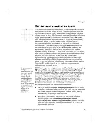 Αντικείμενα
Εγχειρίδιο Αναφοράς για το The Geometer’s Sketchpad 25
Συστήματα συντεταγμένων και άξονες
Ένα σύστημα συντεταγμένων προσδιορίζει ποσοτικά το επίπεδο και τη
θέση των αντικείμενων επάνω σε αυτό. Ένα σύστημα συντεταγμένων
ορίζεται από το σημείο αρχής, την κλίμακα και τη μορφή ή το σχήμα
του πλέγματος. Η αρχή του συστήματος συντεταγμένων είναι το σημείο
αρχής ή η θέση στο κέντρο των συντεταγμένων αξόνων. Η κλίμακα
ενός συστήματος συντεταγμένων καθορίζει το μέγεθος κάθε μονάδας
επάνω στον άξονα. Η μορφή του πλέγματος ενός συστήματος
συντεταγμένων καθορίζει τον τρόπο με τον οποίο μετρώνται οι
συντεταγμένες. Στην πιο συχνή μορφή –στο ορθοκανονικό σύστημα
συντεταγμένων- οι συντεταγμένες προβάλλονται ως οριζόντιες και
κατακόρυφες αποστάσεις από την αρχή, μετρούμενες με την ίδια
κλίμακα μονάδων μέτρησης. Τα ορθογώνια συστήματα συντεταγμένων
είναι σαν τα ορθοκανονικά συστήματα συντεταγμένων όσον αφορά τη
μέτρηση των συντεταγμένων με οριζόντιες και κατακόρυφες
αποστάσεις από την αρχή του συστήματος, αλλά έχουν ξεχωριστή
κλίμακα σε κάθε άξονα. Τέλος, ένα πολικό σύστημα συντεταγμένων
μετρά τις συντεταγμένες με την απόσταση και την κατεύθυνση από τον
θετικό οριζόντιο άξονα, αντί για την οριζόντια και κατακόρυφη
απόσταση από το σημείο αρχής.
2
-2
-2 2
Πολλές από τις αναλυτικές μετρήσεις του Sketchpad -όπως Συντεταγμένες,
Εξίσωση και Κλίση –και όλες οι εντολές αποτύπωσης, όπως Αποτύπωση
σημείων, Αποτύπωση με (x, y) ή Γραφική παράσταση νέας συνάρτησης ορίζονται
αναφορικά με κάποιο σύστημα συντεταγμένων. Αν δεν δημιουργήσετε
ένα νέο σύστημα συντεταγμένων πριν χρησιμοποιήσετε αυτές τις
εντολές, θα σας δημιουργηθεί ένα προεπιλεγμένο ορθοκανονικό
σύστημα συντεταγμένων και τα αποτελέσματά τους θα ορίζονται με
βάση τα δεδομένα αυτού του συστήματος συντεταγμένων.
Το προεπιλεγμένο
σύστημα
συντεταγμένων έχει
ένα σημείο αρχής
στο κέντρο της
οθόνης σας και
μοναδιαίο σημείο
στο (1, 0). Σύρετε
την αρχή για να
αλλάξετε το σύστημα
συντεταγμένων και
σύρετε το μοναδιαίο
σημείο για να
αλλάξετε την
κλίμακά του.
Για να δημιουργήσετε ένα σύστημα συντεταγμένων:
• Επιλέξτε την εντολή Ορισμός συστήματος συντεταγμένων από το μενού
Γράφημα. Ανάλογα με τα αντικείμενα που έχετε επιλέξει, υπάρχουν
πολλοί και διαφορετικοί τρόποι με τους οποίους αυτή η εντολή
κατασκευάζει το σύστημα συντεταγμένων.
• Μετρήστε ή αποτυπώστε μία ποσότητα που απαιτεί σύστημα
συντεταγμένων, όπως Συντεταγμένες, Απόσταση στο σύστημα
συντεταγμένων, Κλίση, Εξίσωση ή Αποτύπωση σημείων. Αν δεν έχετε ήδη
σύστημα συντεταγμένων, οποιαδήποτε από αυτές τις εντολές θα
δημιουργήσει σύστημα.
 