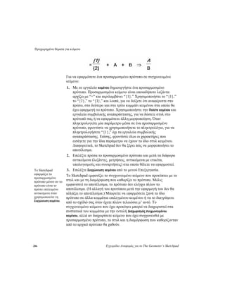 Προχωρημένα θέματα για κείμενο
286 Εγχειρίδιο Αναφοράς για το The Geometer’s Sketchpad
Για να εφαρμόσετε ένα προσαρμοσμένο πρότυπο σε συγχωνευμένο
κείμενο:
1. Με το εργαλείο κειμένου δημιουργήστε ένα προσαρμοσμένο
πρότυπο. Προσαρμοσμένο κείμενο είναι οποιαδήποτε λεζάντα
αρχίζει με “=” και περιλαμβάνει “{1}.” Χρησιμοποιήστε το “{1},”
το “{2},” το “{3},” και λοιπά, για να δείξετε ότι αναφέρεστε στο
πρώτο, στο δεύτερο και στο τρίτο κομμάτι κειμένου στα οποία θα
έχει εφαρμογή το πρότυπο. Χρησιμοποιήστε την Παλέτα κειμένου και
εργαλεία συμβολικής αναπαράστασης, για να δώσετε στυλ στο
πρότυπό σας ή να εφαρμόσετε άλλη μορφοποίηση. Όταν
πληκτρολογείτε μία παράμετρο μέσα σε ένα προσαρμοσμένο
πρότυπο, φροντίστε να χρησιμοποιήσετε το πληκτρολόγιο, για να
πληκτρολογήσετε “{1},” όχι τα εργαλεία συμβολικής
αναπαράστασης. Επίσης, φροντίστε όλοι οι χαρακτήρες που
εισάγετε για την ίδια παράμετρο να έχουν το ίδιο στυλ κειμένου.
Διαφορετικά, το Sketchpad δεν θα ξέρει πώς να μορφοποιήσει το
αποτέλεσμα.
2. Επιλέξτε πρώτα το προσαρμοσμένο πρότυπο και μετά τα διάφορα
αντικείμενα (λεζάντες, μετρήσεις, αντικείμενα με ετικέτα,
υπολογισμούς και συναρτήσεις) στα οποία θέλετε να εφαρμοστεί.
3. Επιλέξτε Συγχώνευση κειμένου από το μενού Επεξεργασία.Το Sketchpad
εφαρμόζει το
προσαρμοσμένο
πρότυπο μόνον αν το
πρότυπο είναι το
πρώτο επιλεγμένο
αντικείμενο όταν
χρησιμοποιείτε τη
Συγχώνευση κειμένου.
Το Sketchpad εμφανίζει το συγχωνευμένο κείμενο που προκύπτει με το
στυλ και με τη διαμόρφωση που καθορίζει το πρότυπο. Μόλις
εμφανιστεί το αποτέλεσμα, το πρότυπο δεν ελέγχει πλέον το
αποτέλεσμα. (Η αλλαγή του προτύπου μετά την εφαρμογή του δεν θα
αλλάξει το αποτέλεσμα.) Μπορείτε να εφαρμόσετε ξανά το ίδιο
πρότυπο σε άλλα κομμάτια επιλεγμένου κειμένου ή να το διαγράψετε
από το σχέδιό σας όταν έχετε πλέον τελειώσει μ’ αυτό. Το
συγχωνευμένο κείμενο που έχει προκύψει μπορεί να διαχωριστεί στα
συστατικά του κομμάτια με την εντολή Διαχωρισμός συγχωνευμένου
κειμένου, αλλά αν διαχωρίσετε κείμενο που έχει συγχωνευθεί με
προσαρμοσμένο πρότυπο, το στυλ και η διαμόρφωση που καθορίζονταν
από το αρχικό πρότυπο θα χαθούν.
 