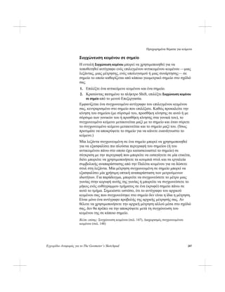 Προχωρημένα θέματα για κείμενο
Εγχειρίδιο Αναφοράς για το The Geometer’s Sketchpad 287
Συγχώνευση κειμένου σε σημείο
Η εντολή Συγχώνευση κειμένου μπορεί να χρησιμοποιηθεί για να
τοποθετηθεί αντίγραφο ενός επιλεγμένου αντικειμένου κειμένου —μιας
λεζάντας, μιας μέτρησης, ενός υπολογισμού ή μιας συνάρτησης— σε
σημείο το οποίο καθορίζεται από κάποιο γεωμετρικό σημείο στο σχέδιό
σας.
1. Επιλέξτε ένα αντικείμενο κειμένου και ένα σημείο.
2. Κρατώντας πατημένο το πλήκτρο Shift, επιλέξτε Συγχώνευση κειμένου
σε σημείο από το μενού Επεξεργασία.
Εμφανίζεται ένα συγχωνευμένο αντίγραφο του επιλεγμένου κειμένου
σας, κεντραρισμένο στο σημείο που επιλέξατε. Καθώς προκαλείτε την
κίνηση του σημείου (με σύρσιμό του, προσθήκη κίνησης σε αυτό ή με
σύρσιμο των γονικών του ή προσθήκη κίνησης στα γονικά του), το
συγχωνευμένο κείμενο μετακινείται μαζί με το σημείο και όταν σύρετε
το συγχωνευμένο κείμενο μετακινείται και το σημείο μαζί του. (Ίσως
προτιμάτε να αποκρύψετε το σημείο για να κάνετε ευανάγνωστο το
κείμενο.)
Μία λεζάντα συγχωνευμένη σε ένα σημείο μπορεί να χρησιμοποιηθεί
για να εξασφαλίσει πιο πλούσια περιγραφή του σημείου (ή του
αντικειμένου πάνω στο οποίο έχει κατασκευαστεί το σημείο) σε
σύγκριση με την περιγραφή που μπορείτε να εισαγάγετε σε μία ετικέτα,
διότι μπορείτε να χρησιμοποιήσετε τα κουμπιά στυλ και τα εργαλεία
συμβολικής αναπαράστασης από την Παλέτα κειμένου για να δώσετε
στυλ στη λεζάντα. Μία μέτρηση συγχωνευμένη σε σημείο μπορεί να
εξασφαλίσει μία χρήσιμη οπτική αναπαράσταση των μετρούμενων
ιδιοτήτων. Για παράδειγμα, μπορείτε να συγχωνεύσετε το μέτρο μιας
γωνίας στην κορυφή αυτής της γωνίας ή μπορείτε να συγχωνεύσετε το
μήκος ενός ευθύγραμμου τμήματος σε ένα (κρυφό) σημείο πάνω σε
αυτό το τμήμα. Σημειώστε ωστόσο, ότι το αντίγραφο του αρχικού
κειμένου σας που συγχωνεύτηκε στο σημείο δεν είναι η ίδια η μέτρηση.
Είναι μόνο ένα αντίγραφο προβολής της αρχικής μέτρησής σας. Αν
θέλετε να χρησιμοποιήσετε την αρχική μέτρηση αλλού μέσα στο σχέδιό
σας, δεν θα πρέπει να την αποκρύψετε μετά τη συγχώνευση του
κειμένου της σε κάποιο σημείο.
Βλέπε επίσης: Συγχώνευση κειμένου (σελ. 147), Διαχωρισμός συγχωνευμένου
κειμένου (σελ. 148)
 