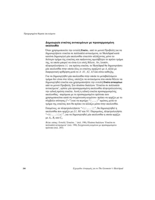 Προχωρημένα θέματα για κείμενο
288 Εγχειρίδιο Αναφοράς για το The Geometer’s Sketchpad
Δημιουργία ετικέτας αντικειμένων με προσαρμοσμένη
ακολουθία
Όταν χρησιμοποιείτε την εντολή Ετικέτα... από το μενού Προβολή για να
δημιουργήσετε ετικέτα σε πολλαπλά αντικείμενα, το Sketchpad κατά
κανόνα δημιουργεί μία ακολουθία ετικετών αλλάζοντας μόνο το
δεύτερο τμήμα της ετικέτας και αφήνοντας αμετάβλητο το πρώτο τμήμα
της, το οποίο μπορεί να είναι ό,τι εσείς θέλετε. Αν, λοιπόν,
πληκτρολογήσετε A1 για πρώτη ετικέτα, το Sketchpad θα δημιουργήσει
μία ακολουθία στην οποία όλες οι ετικέτες αρχίζουν με A, αλλά με
διαφορετική αρίθμηση μετά το A: A1, A2, Α3 και ούτω καθεξής.
Για να δημιουργηθεί μία ακολουθία στην οποία το μεταβαλλόμενο
τμήμα δεν είναι στο τέλος, επιλέξτε τα αντικείμενα στα οποία θέλετε να
δημιουργηθεί ετικέτα και χρησιμοποιήστε την εντολή Ετικέτα αντικειμένων
από το μενού Προβολή. Στο πλαίσιο διαλόγου ‘Ετικέτα σε πολλαπλά
αντικείμενα’, ορίστε μία προσαρμοσμένη ακολουθία πληκτρολογώντας
την ειδική πρώτη ετικέτα. Αυτή η ειδική ετικέτα προσαρμοσμένης
ακολουθίας –παρόμοια με το προσαρμοσμένο πρότυπο που
χρησιμοποιείται κατά τη συγχώνευση κειμένου- πρέπει να αρχίζει με το
σύμβολο ισότητας (“=”) και να περιέχει “{...}” αμέσως μετά το
τμήμα της ετικέτας που θα πρέπει να αλλάζει μέσα στην ακολουθία.
Επομένως, αν πληκτρολογήσετε “=L{...}1”, θα δημιουργηθεί η
ακολουθία που αρχίζει με L1, M1 και N1. Παρομοίως, πληκτρολογήστε
“=A{...}[x]”, για να δημιουργηθεί μία ακολουθία η οποία αρχίζει
με Ax, Bx και Cx.
Βλέπε επίσης: Εντολή ‘Ετικέτα...’ (σελ. 190), Πλαίσιο διαλόγου ‘Ετικέτα σε
πολλαπλά αντικείμενα’ (σελ. 190), Συγχώνευση κειμένου με προσαρμοσμένο
πρότυπο (σελ. 285)
 
