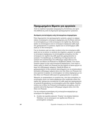 289 Εγχειρίδιο Αναφοράς για το The Geometer’s Sketchpad
Προχωρημένα θέματα για εργαλεία
Αυτό το κεφάλαιο περιγράφει προχωρημένες δυνατότητες που έχετε
στη διάθεσή σας κατά τη δημιουργία προσαρμοσμένων εργαλείων.
Αυτόματη αντιστοίχιση ενός Αντικειμένου-παραμέτρου
Όταν δημιουργείτε ένα προσαρμοσμένο εργαλείο, μπορεί να υπάρχει
κάποιο συγκεκριμένο αντικείμενο-παράμετρος που θα θέλατε πάντοτε
να αντιστοιχίζεται με το ίδιο αντικείμενο στο σχέδιό σας. Κανονικά,
πρέπει να αντιστοιχίζετε αυτό το αντικείμενο-παράμετρο κάθε φορά
που χρησιμοποιείτε το εργαλείο, παρόλο που το αντιστοιχίζετε κάθε
φορά με το ίδιο αντικείμενο.
Για να γλυτώσετε από τον κόπο να κάνετε κλικ στο αντικείμενο κάθε
φορά και για να κάνετε το εργαλείο πιο εύχρηστο, μπορείτε να ορίσετε
το αντικείμενο-παράμετρος να αντιστοιχίζεται αυτομάτως στο ίδιο
αντικείμενο του σχεδίου σας κάθε φορά που χρησιμοποιείται το
εργαλείο. Για παράδειγμα, ας υποθέσουμε ότι δημιουργείτε ένα
εργαλείο που κατασκευάζει ένα ευθύγραμμο τμήμα πάνω σε ένα
μοντέλο του δίσκου του Poincaré σε υπερβολικό επίπεδο. Ένα τέτοιο
εργαλείο μπορεί να έχει τρία αντικείμενα-παραμέτρους: έναν κύκλο ο
οποίος ορίζει το δίσκο του Poincaré και δύο σημεία τα οποία ορίζουν τα
άκρα του ευθύγραμμου τμήματος. Επειδή θα θέλατε να
χρησιμοποιήσετε το ίδιο εργαλείο επανειλημμένα για να κατασκευάσετε
πολλαπλά ευθύγραμμα τμήματα πάνω στον ίδιο δίσκο του Poincaré, δεν
είναι πρακτικό να πρέπει να αντιστοιχίζετε τον κύκλο-παράμετρο με τον
ίδιο δίσκο του Poincaré κάθε φορά που χρησιμοποιείτε το εργαλείο.
Μπορείτε να τροποποιήσετε το εργαλείο σας, έτσι ώστε αυτομάτως να
αντιστοιχίζει αυτόν τον κύκλο-παράμετρο στον κατάλληλο κύκλο στο
σχέδιό σας, πράγμα που συνεπάγεται ότι κάθε φορά που χρησιμοποιείτε
το εργαλείο θα χρειάζεται να αντιστοιχίζετε μόνο δύο σημεία. Επειδή ο
κύκλος για το δίσκο του Poincaré αντιστοιχίζεται αυτομάτως, αυτό το
εργαλείο πάντα θα δημιουργεί ευθύγραμμα τμήματα πάνω στον ίδιο
δίσκο του Poincaré.
Για την αυτόματη αντιστοίχιση ενός αντικειμένου-παραμέτρου με
αντικείμενο του σχεδίου σας:
1. Ανοίξτε την καρτέλα επιλογών ‘Ετικέτα’ στο πλαίσιο διαλόγου
‘Ιδιότητες’ για το αντικείμενο του σχεδίου που θέλετε να
αντιστοιχίσετε αυτόματα.
 