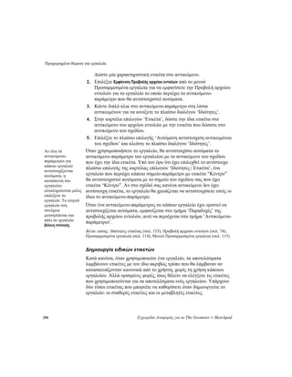 Προχωρημένα θέματα για εργαλεία
290 Εγχειρίδιο Αναφοράς για το The Geometer’s Sketchpad
Δώστε μία χαρακτηριστική ετικέτα στο αντικείμενο.
2. Επιλέξτε Εμφάνιση Προβολής αρχείου εντολών από το μενού
Προσαρμοσμένα εργαλεία για να εμφανίσετε την Προβολή αρχείου
εντολών για το εργαλείο το οποίο περιέχει το αντικείμενο-
παράμετρο που θα αντιστοιχιστεί αυτόματα.
3. Κάντε διπλό κλικ στο αντικείμενο-παράμετρο στη λίστα
αντικειμένων για να ανοίξετε το πλαίσιο διαλόγου ‘Ιδιότητες’.
4. Στην καρτέλα επιλογών ‘Ετικέτα’, δώστε την ίδια ετικέτα στο
αντικείμενο του αρχείου εντολών με την ετικέτα που δώσατε στο
αντικείμενο του σχεδίου.
5. Επιλέξτε το πλαίσιο επιλογής ‘Αυτόματη αντιστοίχιση αντικειμένου
του σχεδίου’ και κλείστε το πλαίσιο διαλόγου ‘Ιδιότητες’.
Όταν χρησιμοποιήσετε το εργαλείο, θα αντιστοιχίσει αυτόματα το
αντικείμενο-παράμετρο του εργαλείου με το αντικείμενο του σχεδίου
που έχει την ίδια ετικέτα. Υπό τον όρο ότι έχει επιλεχθεί το αντίστοιχο
πλαίσιο επιλογής της καρτέλας επιλογών ‘Ιδιότητες | Ετικέτα’, ένα
εργαλείο που περιέχει κάποιο σημείο-παράμετρο με ετικέτα “Κέντρο”
θα αντιστοιχιστεί αυτόματα με το σημείο του σχεδίου σας που έχει
ετικέτα “Κέντρο”. Αν στο σχέδιό σας κανένα αντικείμενο δεν έχει
αντίστοιχη ετικέτα, το εργαλείο θα χρειάζεται να αντιστοιχίσετε εσείς οι
ίδιοι το αντικείμενο-παράμετρο.
Αν όλα τα
αντικείμενα-
παράμετροι για
κάποιο εργαλείο
αντιστοιχίζονται
αυτόματα, η
κατασκευή του
εργαλείου
ολοκληρώνεται μόλις
επιλέξετε το
εργαλείο. Το ενεργό
εργαλείο στη
συνέχεια
μετατρέπεται και
πάλι σε εργαλείο
βέλους επιλογής.
Όταν ένα αντικείμενο-παράμετρος σε κάποιο εργαλείο έχει οριστεί να
αντιστοιχίζεται αυτόματα, εμφανίζεται στο τμήμα ‘Παραδοχές’ της
προβολής αρχείου εντολών, αντί να περιέχεται στο τμήμα ‘Αντικείμενα-
παράμετροι’.
Βλέπε επίσης: Ιδιότητες ετικέτας (σελ. 153), Προβολή αρχείου εντολών (σελ. 74),
Προσαρμοσμένα εργαλεία (σελ. 114), Μενού Προσαρμοσμένα εργαλεία (σελ. 115)
Δημιουργία ειδικών ετικετών
Κατά κανόνα, όταν χρησιμοποιείτε ένα εργαλείο, τα αποτελέσματα
λαμβάνουν ετικέτες με τον ίδιο ακριβώς τρόπο που θα λάμβαναν αν
κατασκευάζονταν κανονικά από το χρήστη, χωρίς τη χρήση κάποιου
εργαλείου. Αλλά ορισμένες φορές, ίσως θέλετε να ελέγξετε τις ετικέτες
που χρησιμοποιούνται για τα αποτελέσματα ενός εργαλείου. Υπάρχουν
δύο τύποι ετικέτας που μπορείτε να καθορίσετε όταν δημιουργείτε το
εργαλείο: οι σταθερές ετικέτες και οι μεταβλητές ετικέτες.
 