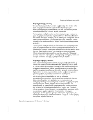 Προχωρημένα θέματα για εργαλεία
Εγχειρίδιο Αναφοράς για το The Geometer’s Sketchpad 291
Ρύθμιση σταθερής ετικέτας
Ένα αποτέλεσμα με σταθερή ετικέτα λαμβάνει την ίδια ετικέτα κάθε
φορά που χρησιμοποιείται το εργαλείο. Για παράδειγμα, μία
συγκεκριμένη γραμμή που κατασκευάζεται από ένα εργαλείο μπορεί
πάντα να λαμβάνει την ετικέτα “Άξονας συμμετρίας”.
Για να ορίσετε σταθερή ετικέτα για ένα αντικείμενο πριν φτιάξετε το
εργαλείο, χρησιμοποιήστε την καρτέλα επιλογών ‘Ιδιότητες | Ετικέτα’
στο πλαίσιο διαλόγου ‘Ιδιότητες’ για το αντικείμενο του σχεδίου που θα
πρέπει να έχει τη σταθερή ετικέτα. Εισαγάγετε την επιθυμητή ετικέτα
και επιλέξτε το πλαίσιο επιλογής ‘Χρήση ετικέτας σε προσαρμοσμένα
εργαλεία’.
Για να ορίσετε σταθερή ετικέτα για ένα αντικείμενο αφού φτιάξετε το
εργαλείο, χρησιμοποιήστε το μενού Προσαρμοσμένα εργαλεία για να
εμφανιστεί η προβολή του αρχείου εντολών του εργαλείου. Κάντε διπλό
κλικ στο βήμα που αντιστοιχεί στο αντικείμενο που προκύπτει και
θέλετε να έχει σταθερή ετικέτα. Στην καρτέλα επιλογών ‘Ιδιότητες |
Ετικέτα’ αυτού του αντικειμένου, εισαγάγετε την επιθυμητή ετικέτα και
επιλέξτε το πλαίσιο επιλογής ‘Χρήση ετικέτας σε σχέδια’.
Ρύθμιση μεταβλητής ετικέτας
Όταν ένα εργαλείο έχει κάποιο αποτέλεσμα με μεταβλητή ετικέτα, η
ετικέτα του αντικειμένου που προκύπτει στο σχέδιο ορίζεται με βάση
τις ετικέτες άλλων αντικειμένων —αντικειμένων που αντιστοιχούν σε
αντικείμενα-παραμέτρους ή άλλα αποτελέσματα του εργαλείου. Για
παράδειγμα, μπορείτε να δημιουργήσετε ένα εργαλείο κατασκευής του
βαρύκεντρου το οποίο δημιουργεί την ετικέτα του βαρύκεντρου του
τριγώνου με βάση τις ετικέτες των κορυφών του τριγώνου.
Μία μεταβλητή ετικέτα καθορίζει το πώς θα πρέπει να
χρησιμοποιηθούν οι ετικέτες των αντικειμένων-παραμέτρων και των
άλλων αποτελεσμάτων του εργαλείου για την κατασκευή της
επιθυμητής ετικέτας. Για να καθορίσετε ότι πρέπει να χρησιμοποιηθεί
μία συγκεκριμένη ετικέτα, αρχίστε την ετικέτα με ίσον (=) και
συμπεριλάβετε σε άγκιστρα τον αριθμητικό δείκτη του αντικειμένου
από το οποίο θα πρέπει να χρησιμοποιηθεί η ετικέτα του. Ο αριθμός
ενός αντικειμένου είναι η θέση του στην προβολή του αρχείου εντολών
του εργαλείου, αρχίζοντας από το 1 για το πρώτο αντικείμενο-
παράμετρο. Αν ένα εργαλείο έχει τρία αντικείμενα-παραμέτρους, τα
αντικείμενα-παράμετροι αριθμούνται από το 1 μέχρι το 3 και ο αριθμός
του πρώτου βήματος είναι το 4.
 