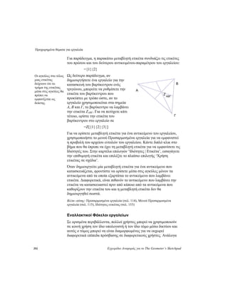 Προχωρημένα θέματα για εργαλεία
292 Εγχειρίδιο Αναφοράς για το The Geometer’s Sketchpad
Για παράδειγμα, η παρακάτω μεταβλητή ετικέτα συνδυάζει τις ετικέτες
του πρώτου και του δεύτερου αντικειμένου-παραμέτρου του εργαλείου:
={1}{2}
Ως δεύτερο παράδειγμα, αν
δημιουργήσετε ένα εργαλείο για την
κατασκευή του βαρύκεντρου ενός
τριγώνου, μπορείτε να ρυθμίσετε την
ετικέτα του βαρύκεντρου που
προκύπτει με τρόπο ώστε, αν το
εργαλείο χρησιμοποιείται στα σημεία
A, B και Γ, το βαρύκεντρο να λαμβάνει
την ετικέτα ΖABΓ. Για να πετύχετε κάτι
τέτοιο, ορίστε την ετικέτα του
βαρύκεντρου στο εργαλείο σε
Οι αγκύλες στο τέλος
μιας ετικέτας
δείχνουν ότι το
τμήμα της ετικέτας
μέσα στις αγκύλες θα
πρέπει να
εμφανίζεται ως
δείκτης.
B
=Ζ[{1}{2}{3}]
Για να ορίσετε μεταβλητή ετικέτα για ένα αντικείμενο του εργαλείου,
χρησιμοποιήστε το μενού Προσαρμοσμένα εργαλεία για να εμφανιστεί
η προβολή του αρχείου εντολών του εργαλείου. Κάντε διπλό κλικ στο
βήμα που θα έπρεπε να έχει τη μεταβλητή ετικέτα για να εμφανίσετε τις
Ιδιότητές του. Στην καρτέλα επιλογών ‘Ιδιότητες | Ετικέτα’, εισαγάγετε
την επιθυμητή ετικέτα και επιλέξτε το πλαίσιο επιλογής ‘Χρήση
ετικέτας σε σχέδια’.
Όταν δημιουργείτε μία μεταβλητή ετικέτα για ένα αντικείμενο που
κατασκευάζεται, φροντίστε να ορίσετε μέσα στις αγκύλες μόνον τα
αντικείμενα από τα οποία εξαρτάται το αντικείμενο που λαμβάνει
ετικέτα. Διαφορετικά, είναι πιθανόν το αντικείμενο που λαμβάνει την
ετικέτα να κατασκευαστεί πριν από κάποιο από τα αντικείμενα που
καθορίζουν την ετικέτα του και η μεταβλητή ετικέτα δεν θα
δημιουργηθεί σωστά.
Βλέπε επίσης: Προσαρμοσμένα εργαλεία (σελ. 114), Μενού Προσαρμοσμένα
εργαλεία (σελ. 115), Ιδιότητες ετικέτας (σελ. 153)
Εναλλακτικοί Φάκελοι εργαλείων
Σε ορισμένα περιβάλλοντα, πολλοί χρήστες μπορεί να χρησιμοποιούν
σε κοινή χρήση τον ίδιο υπολογιστή ή τον ίδιο τόμο μέσω δικτύου και
αυτός ο τόμος μπορεί να είναι διαμορφωμένος για να εκχωρεί
διαφορετικά επίπεδα πρόσβασης σε διαφορετικούς χρήστες. Ανάλογα
Ζ
ABΓ
A
Γ
 