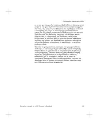 Προχωρημένα θέματα για εργαλεία
Εγχειρίδιο Αναφοράς για το The Geometer’s Sketchpad 293
με το πώς έχει διαμορφωθεί ο υπολογιστής ή το δίκτυο, κάποιοι χρήστες
μπορεί να μην έχουν τη δυνατότητα να τροποποιήσουν φακέλους μέσα
στο φάκελο της εφαρμογής του Sketchpad. Για παράδειγμα, το δίκτυο ή
ο υπολογιστής σας μπορεί να είναι διαμορφωμένοι έτσι ώστε να
εμποδίζουν τους μαθητές να τροποποιούν το περιεχόμενο του Φακέλου
εργαλείων μέσα στο φάκελο της εφαρμογής του Sketchpad. Όποια
εργαλεία εσείς (ή ο διαχειριστής του υπολογιστή) επιλέξετε να
αποθηκευτούν σε αυτόν τον Φάκελο εργαλείων θα είναι προσβάσιμα
για όλους τους χρήστες του Sketchpad στον υπολογιστή, αλλά άλλοι
χρήστες δεν θα έχουν τη δυνατότητα να προσθέσουν ή να αλλάξουν
αυτά τα εργαλεία.
Μπορείτε να χρησιμοποιήσετε μία σημαία στη γραμμή εντολών σε
συνδυασμό με μία συντόμευση για το Sketchpad για να αλλάξετε τη
θέση του Φακέλου εργαλείων και να τον μετακινήσετε σε φάκελο με
δικαίωμα εγγραφής. Μπορείτε επίσης να χρησιμοποιήσετε αυτή τη
σημαία στη γραμμή εντολών για να δημιουργήσετε πολλαπλές
συντομεύσεις για το Sketchpad, η καθεμιά από τις οποίες θα
χρησιμοποιεί διαφορετικό σύνολο εργαλείων κατά την εκκίνηση του
Sketchpad. Δείτε τις ‘Σημαίες στη γραμμή εντολών για το Sketchpad’
(σελ. 281) για περισσότερες πληροφορίες.
 