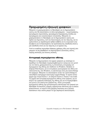 294 Εγχειρίδιο Αναφοράς για το The Geometer’s Sketchpad
Προχωρημένη εξαγωγή γραφικών
Μπορείτε να χρησιμοποιήσετε το Sketchpad, για να δημιουργήσετε
εικόνες που θα επικολλήσετε σε άλλα προγράμματα —κειμενογράφους,
προγράμματα παρουσίασης, προγράμματα διαμόρφωσης σελίδας και
προγράμματα που κατασκευάζουν ιστοσελίδες. Μπορείτε να
χρησιμοποιήσετε το Sketchpad, για να δημιουργήσετε εικόνες και
σχέδια για σημειώσεις, τεστ και διαγωνισμούς για την τάξη σας, για να
εμπλουτίσετε με παραδείγματα άρθρα ή βιβλία για τη γεωμετρία ή την
άλγεβρα ή για να διακοσμήσετε την προσωπική σας τοποθεσία ιστού ή
μία τοποθεσία ιστού για την τάξη σας ή το σχολείο σας.
Αυτό το κεφάλαιο περιγράφει διάφορες χρήσιμες ιδέες και τεχνικές που
μπορούν να σας βοηθήσουν να δημιουργήσετε ελκυστικές εικόνες
υψηλής ποιότητας για τέτοιους σκοπούς.
Αντιγραφή περιεχόμενου οθόνης
Μπορείτε να δημιουργήσετε ένα αρχείο γραφικών με ολόκληρο το
παράθυρο του Sketchpad, συμπεριλαμβανομένων ακόμη και των μενού
και του δείκτη, χρησιμοποιώντας τις δυνατότητες αντιγραφής τού
περιεχομένου τής οθόνης που διαθέτουν τα Windows. Πατήστε το
πλήκτρο Print Screen, για να αντιγράψετε φωτογραφικά την οθόνη τού
υπολογιστή σας. Στα Windows, το αποτέλεσμα είναι μία εικόνα bitmap
στο πρόχειρο. Μπορείτε να επικολλήσετε αυτήν την εικόνα bitmap σε
οποιοδήποτε πρόγραμμα αναγνωρίζει αρχεία bitmap. Το πρώτο τέτοιο
αρχείο έχει όνομα Εικόνα 1, τα επόμενα Εικόνα 2, Εικόνα 3 και λοιπά.
Τα αρχεία από αντιγραφή περιεχομένου οθόνης είναι εξαίρετα, για να
δείξετε την εμφάνιση ολόκληρης της οθόνης και για να συμπεριλάβετε
ένα μενού ή τον δείκτη στα γραφικά σας. Αλλά η αντιγραφή
περιεχομένου οθόνης έχει χοντροκομμένο αποτέλεσμα στα γραφικά του
Sketchpad. Οι διαγώνιες γραμμές εμφανίζονται οδοντωτές και οι κύκλοι
πλακουτσωτοί, το κείμενο είναι χαμηλής ποιότητας και η αλλαγή
διαστάσεων στην εικόνα μπορεί να έχει απρόσμενα αποτελέσματα.
 