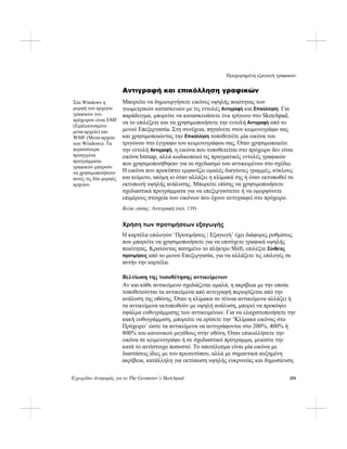 Προχωρημένη εξαγωγή γραφικών
Εγχειρίδιο Αναφοράς για το The Geometer’s Sketchpad 295
Αντιγραφή και επικόλληση γραφικών
Μπορείτε να δημιουργήσετε εικόνες υψηλής ποιότητας των
γεωμετρικών κατασκευών με τις εντολές Αντιγραφή και Επικόλληση. Για
παράδειγμα, μπορείτε να κατασκευάσετε ένα τρίγωνο στο Sketchpad,
να το επιλέξετε και να χρησιμοποιήσετε την εντολή Αντιγραφή από το
μενού Επεξεργασία. Στη συνέχεια, πηγαίνετε στον κειμενογράφο σας
και χρησιμοποιώντας την Επικόλληση τοποθετείτε μία εικόνα του
τριγώνου στο έγγραφο του κειμενογράφου σας. Όταν χρησιμοποιείτε
την εντολή Αντιγραφή, η εικόνα που τοποθετείται στο πρόχειρο δεν είναι
εικόνα bitmap, αλλά κωδικοποιεί τις πραγματικές εντολές γραφικών
που χρησιμοποιήθηκαν για το σχεδιασμό του αντικειμένου στο σχέδιο.
Η εικόνα που προκύπτει εμφανίζει ομαλές διαγώνιες γραμμές, κύκλους
και κείμενο, ακόμη κι όταν αλλάξει η κλίμακά της ή όταν εκτυπωθεί σε
εκτυπωτή υψηλής ανάλυσης. Μπορείτε επίσης να χρησιμοποιήσετε
σχεδιαστικά προγράμματα για να επεξεργαστείτε ή να ομορφύνετε
επιμέρους στοιχεία των εικόνων που έχουν αντιγραφεί στο πρόχειρο.
Στα Windows η
μορφή του αρχείου
γραφικών του
πρόχειρου είναι EMF
(Εμπλουτισμένο
μετα-αρχείο) και
WMF (Μετα-αρχείο
των Windows). Τα
περισσότερα
προηγμένα
προγράμματα
γραφικών μπορούν
να χρησιμοποιήσουν
αυτές τις δύο μορφές
αρχείου.
Βλέπε επίσης: Αντιγραφή (σελ. 139)
Χρήση των προτιμήσεων εξαγωγής
Η καρτέλα επιλογών ‘Προτιμήσεις | Εξαγωγή’ έχει διάφορες ρυθμίσεις
που μπορείτε να χρησιμοποιήσετε για να επιτύχετε γραφικά υψηλής
ποιότητας. Κρατώντας πατημένο το πλήκτρο Shift, επιλέξτε Σύνθετες
προτιμήσεις από το μενού Επεξεργασία, για να αλλάξετε τις επιλογές σε
αυτήν την καρτέλα.
Βελτίωση της τοποθέτησης αντικείμενων
Αν και κάθε αντικείμενο σχεδιάζεται ομαλά, η ακρίβεια με την οποία
τοποθετούνται τα αντικείμενα από αντιγραφή περιορίζεται από την
ανάλυση της οθόνης. Όταν η κλίμακα σε τέτοια αντικείμενα αλλάξει ή
τα αντικείμενα εκτυπωθούν με υψηλή ανάλυση, μπορεί να προκύψει
σφάλμα ευθυγράμμισης των αντικειμένων. Για να ελαχιστοποιήσετε την
κακή ευθυγράμμιση, μπορείτε να ορίσετε την ‘Κλίμακα εικόνας στο
Πρόχειρο’ ώστε τα αντικείμενα να αντιγράφονται στο 200%, 400% ή
800% του κανονικού μεγέθους στην οθόνη. Όταν επικολλήσετε την
εικόνα σε κειμενογράφο ή σε σχεδιαστικό πρόγραμμα, μειώστε την
κατά το αντίστοιχο ποσοστό. Το αποτέλεσμα είναι μία εικόνα με
διαστάσεις ίδιες με του πρωτοτύπου, αλλά με σημαντικά αυξημένη
ακρίβεια, κατάλληλη για εκτύπωση υψηλής ευκρινείας και δημοσίευση.
 