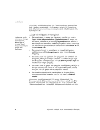 Αντικείμενα
26 Εγχειρίδιο Αναφοράς για το The Geometer’s Sketchpad
Βλέπε επίσης: Μενού Γράφημα (σελ. 253), Ορισμός συστήματος συντεταγμένων
(σελ. 254), Συντεταγμένες (σελ. 250), Τετμημένη (x) (σελ. 250), Τεταγμένη (y)
(σελ. 250), Απόσταση στο σύστημα συντεταγμένων (σελ. 251), Κλίση (σελ. 251),
Εξίσωση (σελ. 251)
Αλλαγή του συστήματος συντεταγμένων
• Για να αλλάξετε τη μορφή του πλέγματος, επιλέξτε την εντολή
Πολικό πλέγμα, Ορθοκανονικό πλέγμα ή Ορθογώνιο πλέγμα. Η μορφή του
πλέγματος καθορίζει το αν η εντολή Συντεταγμένες μετρά πολικές ή
καρτεσιανές συντεταγμένες και καθορίζει επίσης το αν η εντολή για
την αποτύπωση των μετρούμενων τιμών είναι η Αποτύπωση με (x, y) ή
η Αποτύπωση με (r, θ).
Ανάλογα με το πώς
ορίστηκε το σύστημα
συντεταγμένων,
κάποιες από τις
εντολές ‘Μορφή
πλέγματος’ ενδέχεται
να μην είναι
διαθέσιμες.
• Για να εμφανίσετε ή να αποκρύψετε τις γραμμές πλέγματος,
επιλέξτε την εντολή Απόκρυψη πλέγματος ή την εντολή Εμφάνιση
πλέγματος.
• Για να αλλάξετε την εμφάνιση των γραμμών ή των κουκίδων του
πλέγματος, επιλέξτε το πλέγμα κάνοντας κλικ επάνω σε μία τομή
του πλέγματος και στη συνέχεια επιλέξτε Διάστικτη, Λεπτή ή Παχιά από
το υπομενού ‘Πάχος γραμμής’.
• Για να αλλάξετε το χρώμα των γραμμών του πλέγματος, επιλέξτε το
πλέγμα κάνοντας κλικ επάνω σε μία τομή του πλέγματος και στη
συνέχεια επιλέξτε χρώμα από το υπομενού ‘Χρώμα’.
• Για να κάνετε τα σημεία να τοποθετηθούν σε ακέραιες θέσεις
συντεταγμένων όταν συρθούν, επιλέξτε την εντολή Τοποθέτηση
σημείων.
Βλέπε επίσης: Μενού Γράφημα (σελ. 253), Μορφή πλέγματος (σελ. 256),
Συντεταγμένες (σελ. 250), Αποτύπωση με (x, y)/Αποτύπωση με (r, θ) (σελ. 259),
Εμφάνιση πλέγματος (σελ. 257), Πάχος γραμμής (σελ. 183), Χρώμα (σελ. 185),
Τοποθέτηση σημείων (σελ. 258), Ορισμός συστήματος συντεταγμένων (σελ. 254)
 