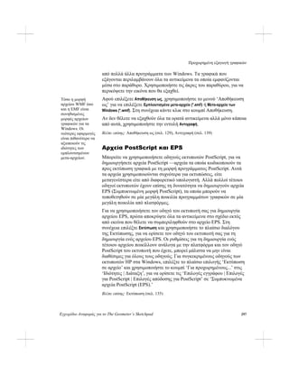 Προχωρημένη εξαγωγή γραφικών
Εγχειρίδιο Αναφοράς για το The Geometer’s Sketchpad 297
από πολλά άλλα προγράμματα των Windows. Τα γραφικά που
εξάγονται περιλαμβάνουν όλα τα αντικείμενα τα οποία εμφανίζονται
μέσα στο παράθυρο. Χρησιμοποιήστε τις άκρες του παραθύρου, για να
περικόψετε την εικόνα που θα εξαχθεί.
Αφού επιλέξετε Αποθήκευση ως, χρησιμοποιήστε το μενού ‘Αποθήκευση
ως’ για να επιλέξετε Εμπλουτισμένο μετα-αρχείο (*.emf) ή Μετα-αρχείο των
Windows (*.wmf). Στη συνέχεια κάντε κλικ στο κουμπί Αποθήκευση.
Τόσο η μορφή
αρχείου WMF όσο
και η EMF είναι
συνηθισμένες
μορφές αρχείων
γραφικών για τα
Windows. Οι
νεότερες εφαρμογές
είναι πιθανότερο να
αξιοποιούν τις
ιδιότητες των
εμπλουτισμένων
μετα-αρχείων.
Αν δεν θέλετε να εξαχθούν όλα τα ορατά αντικείμενα αλλά μόνο κάποια
από αυτά, χρησιμοποιήστε την εντολή Αντιγραφή.
Βλέπε επίσης: Αποθήκευση ως (σελ. 129), Αντιγραφή (σελ. 139)
Αρχεία PostScript και EPS
Μπορείτε να χρησιμοποιήσετε οδηγούς εκτυπωτών PostScript, για να
δημιουργήσετε αρχεία PostScript —αρχεία τα οποία κωδικοποιούν τα
προς εκτύπωση γραφικά με τη μορφή προγράμματος PostScript. Αυτά
τα αρχεία χρησιμοποιούνται συχνότερα για εκτυπώσεις, είτε
μεταγενέστερα είτε από διαφορετικό υπολογιστή. Αλλά πολλοί τέτοιοι
οδηγοί εκτυπωτών έχουν επίσης τη δυνατότητα να δημιουργούν αρχεία
EPS (Συμπυκνωμένη μορφή PostScript), τα οποία μπορούν να
τοποθετηθούν σε μία μεγάλη ποικιλία προγραμμάτων γραφικών σε μία
μεγάλη ποικιλία από πλατφόρμες.
Για να χρησιμοποιήσετε τον οδηγό του εκτυπωτή σας για δημιουργία
αρχείου EPS, πρώτα αποκρύψτε όλα τα αντικείμενα στο σχέδιο εκτός
από εκείνα που θέλετε να συμπεριληφθούν στο αρχείο EPS. Στη
συνέχεια επιλέξτε Εκτύπωση και χρησιμοποιήστε το πλαίσιο διαλόγου
της Εκτύπωσης, για να ορίσετε τον οδηγό του εκτυπωτή σας για τη
δημιουργία ενός αρχείου EPS. Οι ρυθμίσεις για τη δημιουργία ενός
τέτοιου αρχείου ποικίλλουν ανάλογα με την πλατφόρμα και τον οδηγό
PostScript του εκτυπωτή που έχετε, μπορεί μάλιστα να μην είναι
διαθέσιμες για όλους τους οδηγούς. Για συγκεκριμένους οδηγούς των
εκτυπωτών HP στα Windows, επιλέξτε το πλαίσιο επιλογής ‘Εκτύπωση
σε αρχείο’ και χρησιμοποιήστε το κουμπί ‘Για προχωρημένους...’ στις
‘Ιδιότητες | Διάταξη’, για να ορίσετε τις ‘Επιλογές εγγράφου | Επιλογές
για PostScript | Επιλογές απόδοσης για PostScript’ σε ‘Συμπυκνωμένα
αρχεία PostScript (EPS).’
Βλέπε επίσης: Εκτύπωση (σελ. 135)
 