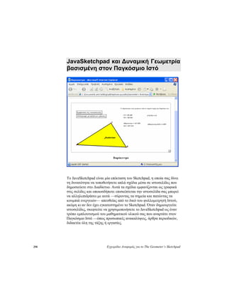 298 Εγχειρίδιο Αναφοράς για το The Geometer’s Sketchpad
JavaSketchpad και Δυναμική Γεωμετρία
βασισμένη στον Παγκόσμιο Ιστό
Το JavaSketchpad είναι μία επέκταση του Sketchpad, η οποία σας δίνει
τη δυνατότητα να τοποθετήσετε απλά σχέδια μέσα σε ιστοσελίδες που
δημοσιεύετε στο Διαδίκτυο. Αυτά τα σχέδια εμφανίζονται ως γραφικά
στις σελίδες και οποιοσδήποτε επισκέπτεται την ιστοσελίδα σας μπορεί
να αλληλεπιδράσει με αυτά —σύροντας τα σημεία και πατώντας τα
κουμπιά ενεργειών— απευθείας από το δικό του φυλλομετρητή Ιστού,
ακόμη κι αν δεν έχει εγκατεστημένο το Sketchpad. Όταν δημιουργείτε
ιστοσελίδες, σκεφτείτε να χρησιμοποιήσετε το JavaSketchpad ως έναν
τρόπο εμπλουτισμού του μαθηματικού υλικού σας που αναρτάτε στον
Παγκόσμιο Ιστό —όπως προσωπικές ανακαλύψεις, άρθρα περιοδικών,
διδακτέα ύλη της τάξης ή εργασίες.
 