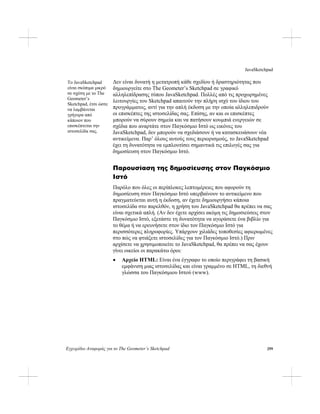 JavaSketchpad
Εγχειρίδιο Αναφοράς για το The Geometer’s Sketchpad 299
Δεν είναι δυνατή η μετατροπή κάθε σχεδίου ή δραστηριότητας που
δημιουργείτε στο The Geometer’s Sketchpad σε γραφικό
αλληλεπίδρασης τύπου JavaSketchpad. Πολλές από τις προχωρημένες
λειτουργίες του Sketchpad απαιτούν την πλήρη ισχύ του ίδιου του
προγράμματος, αντί για την απλή έκδοση με την οποία αλληλεπιδρούν
οι επισκέπτες της ιστοσελίδας σας. Επίσης, αν και οι επισκέπτες
μπορούν να σύρουν σημεία και να πατήσουν κουμπιά ενεργειών σε
σχέδια που αναρτάτε στον Παγκόσμιο Ιστό ως εικόνες του
JavaSketchpad, δεν μπορούν να σχεδιάσουν ή να κατασκευάσουν νέα
αντικείμενα. Παρ’ όλους αυτούς τους περιορισμούς, το JavaSketchpad
έχει τη δυνατότητα να εμπλουτίσει σημαντικά τις επιλογές σας για
δημοσίευση στον Παγκόσμιο Ιστό.
Το JavaSketchpad
είναι σκόπιμα μικρό
σε σχέση με το The
Geometer’s
Sketchpad, έτσι ώστε
να λαμβάνεται
γρήγορα από
κάποιον που
επισκέπτεται την
ιστοσελίδα σας.
Παρουσίαση της δημοσίευσης στον Παγκόσμιο
Ιστό
Παρόλο που όλες οι περίπλοκες λεπτομέρειες που αφορούν τη
δημοσίευση στον Παγκόσμιο Ιστό υπερβαίνουν το αντικείμενο που
πραγματεύεται αυτή η έκδοση, αν έχετε δημιουργήσει κάποια
ιστοσελίδα στο παρελθόν, η χρήση του JavaSketchpad θα πρέπει να σας
είναι σχετικά απλή. (Αν δεν έχετε αρχίσει ακόμη τις δημοσιεύσεις στον
Παγκόσμιο Ιστό, εξετάστε τη δυνατότητα να αγοράσετε ένα βιβλίο για
το θέμα ή να ερευνήσετε στον ίδιο τον Παγκόσμιο Ιστό για
περισσότερες πληροφορίες. Υπάρχουν χιλιάδες τοποθεσίες αφιερωμένες
στο πώς να φτιάξετε ιστοσελίδες για τον Παγκόσμιο Ιστό.) Πριν
αρχίσετε να χρησιμοποιείτε το JavaSketchpad, θα πρέπει να σας έχουν
γίνει οικείοι οι παρακάτω όροι:
• Αρχείο HTML: Είναι ένα έγγραφο το οποίο περιγράφει τη βασική
εμφάνιση μιας ιστοσελίδας και είναι γραμμένο σε HTML, τη διεθνή
γλώσσα του Παγκόσμιου Ιστού (www).
 