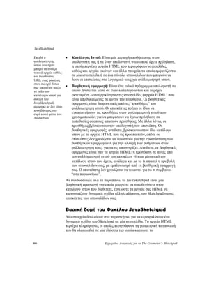 JavaSketchpad
300 Εγχειρίδιο Αναφοράς για το The Geometer’s Sketchpad
• Κατάλογος Ιστού: Είναι μία περιοχή αποθήκευσης στον
υπολογιστή σας ή σε έναν υπολογιστή στον οποίο έχετε πρόσβαση,
η οποία περιέχει αρχεία HTML που περιγράφουν ιστοσελίδες,
καθώς και αρχεία εικόνων και άλλα στοιχεία τα οποία εμφανίζονται
σε μία ιστοσελίδα ή σε ένα σύνολο ιστοσελίδων που μπορούν να
δουν οι επισκέπτες στο λογισμικό τους για φυλλομετρητή ιστού.
Επειδή ο
φυλλομετρητής
ιστού που έχετε
μπορεί να ανοίξει
τοπικά αρχεία καθώς
και διευθύνσεις
URL, ένας φάκελος
στον σκληρό δίσκο
σας μπορεί να παίξει
το ρόλο του
καταλόγου ιστού για
δοκιμή του
JavaSketchpad,
ακόμη κι αν δεν είναι
προσβάσιμος στο
ευρύ κοινό μέσω του
Διαδικτύου.
• Βοηθητική εφαρμογή: Είναι ένα ειδικό πρόγραμμα υπολογιστή το
οποίο βρίσκεται μέσα σε έναν κατάλογο ιστού και παρέχει
εκτεταμένη λειτουργικότητα στις ιστοσελίδες (αρχεία HTML) που
είναι αποθηκευμένες σε αυτήν την τοποθεσία. Οι βοηθητικές
εφαρμογές είναι διαφορετικές από τις ‘προσθήκες’ του
φυλλομετρητή ιστού. Οι επισκέπτες πρέπει οι ίδιοι να
εγκαταστήσουν τις προσθήκες στον φυλλομετρητή ιστού που
χρησιμοποιούν, για να μπορέσουν να έχουν πρόσβαση σε
τοποθεσίες οι οποίες απαιτούν προσθήκες. Με άλλα λόγια, οι
προσθήκες βρίσκονται στον υπολογιστή του επισκέπτη. Οι
βοηθητικές εφαρμογές, αντίθετα, βρίσκονται στον ίδιο κατάλογο
ιστού με τα αρχεία HTML που τις προαπαιτούν, οπότε οι
επισκέπτες δεν χρειάζεται να νοιαστούν για την εγκατάσταση των
βοηθητικών εφαρμογών ή για την αλλαγή των ρυθμίσεων στον
φυλλομετρητή τους, για να τις υποστηρίζει. Αντίθετα, οι βοηθητικές
εφαρμογές είναι σαν τα αρχεία HTML: η πρόσβαση σε αυτές από
τον φυλλομετρητή ιστού του επισκέπτη γίνεται μέσα από τον
κατάλογο ιστού που έχετε, ανάλογα και με το τι απαιτεί η προβολή
των ιστοσελίδων σας, με εμπλουτισμό από τη βοηθητική εφαρμογή
σας. Ο επισκέπτης δεν χρειάζεται να νοιαστεί για το τι συμβαίνει
“στα παρασκήνια”.
Αν συνδυάσουμε όλα τα παραπάνω, το JavaSketchpad είναι μία
βοηθητική εφαρμογή την οποία μπορείτε να τοποθετήσετε στον
κατάλογο ιστού που διαθέτετε, έτσι ώστε τα αρχεία σας HTML να
παρουσιάζουν δυναμικά σχέδια αλληλεπίδρασης του Sketchpad στους
επισκέπτες των ιστοσελίδων σας.
Βασική δομή του Φακέλου JavaSketchpad
Δύο στοιχεία δουλεύουν στο παρασκήνιο, για να εξασφαλίσουν ένα
δυναμικό σχέδιο του Sketchpad σε μία ιστοσελίδα. Το αρχείο HTML
περιέχει πληροφορίες οι οποίες περιγράφουν τη γεωμετρική κατασκευή
που θα υλοποιηθεί σε μία γλώσσα την οποία κατανοεί το
 