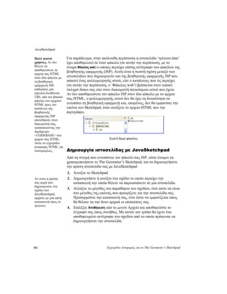JavaSketchpad
302 Εγχειρίδιο Αναφοράς για το The Geometer’s Sketchpad
Για παράδειγμα, στην ακόλουθη περίπτωση η ιστοσελίδα ‘τρίγωνο.htm’
έχει αποθηκευτεί σε έναν φάκελο (σε αυτήν την περίπτωση, με το
όνομα Φάκελος web) ο οποίος περιέχει επίσης αντίγραφο του φακέλου της
βοηθητικής εφαρμογής (JSP). Αυτή είναι η σωστή σχέση μεταξύ των
ιστοσελίδων που δημιουργείτε και της βοηθητικής εφαρμογής JSP που
απαιτεί ένας φυλλομετρητής ιστού, είτε ο κατάλογος που τις περιέχει
(σε αυτήν την περίπτωση, ο ‘Φάκελος web’) βρίσκεται στον τοπικό
σκληρό δίσκο σας είτε στον διακομιστή παγκόσμιου ιστού που έχετε.
Αν δεν αποθηκεύσετε τον φάκελο JSP στον ίδιο φάκελο με το αρχείο
σας HTML, ο φυλλομετρητής ιστού δεν θα έχει τη δυνατότητα να
εντοπίσει τη βοηθητική εφαρμογή και, επομένως, δεν θα εμφανίσει την
εικόνα του Sketchpad, όταν ανοίξετε το αρχείο HTML που την
περιγράφει.
Πολύ ικανοί
χρήστες. Αν δεν
θέλετε να
αποθηκεύσετε τα
αρχεία σας HTML
στον ίδιο φάκελο με
τη βοηθητική
εφαρμογή JSP,
καθορίστε μία
σχετική διεύθυνση
URL από τον βασικό
φάκελο του αρχείου
HTML προς τον
κατάλογο της
βοηθητικής
εφαρμογής JSP
οπουδήποτε στον
διακομιστή σας,
τροποποιώντας την
παράμετρο
<CODEBASE> στο
αρχείο σας HTML.
Δείτε το εγχειρίδιο
αναφοράς HTML για
λεπτομέρειες.
Σωστή δομή φακέλου
Δημιουργία ιστοσελίδας με JavaSketchpad
Από τη στιγμή που εντοπίσετε τον φάκελό σας JSP, είστε έτοιμοι να
χρησιμοποιήσετε το The Geometer’s Sketchpad, για να δημιουργήσετε
την πρώτη ιστοσελίδα σας με JavaSketchpad:
1. Ανοίξτε το Sketchpad.
2. Δημιουργήστε ή ανοίξτε ένα σχέδιο το οποίο περιέχει την
κατασκευή την οποία θέλετε να παρουσιάσετε σε μία ιστοσελίδα.
Αν είναι η πρώτη
σας φορά που
δημιουργείτε ένα
σχέδιο στο
JavaSketchpad,
αρχίστε με μία απλή
κατασκευή όπως το
τρίγωνο.
3. Αλλάξτε το μέγεθος του παραθύρου του σχεδίου, έτσι ώστε να είναι
στο μέγεθος της εικόνας που προορίζετε για την ιστοσελίδα σας.
Προσαρμόστε την κατασκευή σας, έτσι ώστε να εμφανίζεται όπως
θα θέλατε να την δουν αρχικά οι επισκέπτες σας.
4. Επιλέξτε Αποθήκευση από το μενού Αρχείο και αποθηκεύστε το
έγγραφό σας όπως συνήθως. Με αυτόν τον τρόπο θα έχετε ένα
αποθηκευμένο αντίγραφο του σχεδίου από το οποίο πρόκειται να
δημιουργήσετε την ιστοσελίδα.
 