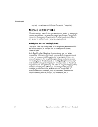 JavaSketchpad
304 Εγχειρίδιο Αναφοράς για το The Geometer’s Sketchpad
Δυναμικής Γεωμετρίας!
ε
. Ακολουθούν
κάποια συνηθισμένα προβλήματα με το JavaSketchpad και τα βήματα
τωπίσετε.
την αποθήκευση, το Sketchpad σας προειδοποιεί ότι
ρικά
ίσετε
ι τα
αντικείμενα που δεν υποστηρίζει το JavaSketchpad, έτσι ώστε να
μπορείτε να συνεχίσετε τις δοκιμές της ιστοσελίδας σας.)
επιτυχία την πρώτη ιστοσελίδα σας
Τι μπορεί να πάει στραβά
Λόγω των πολλών παραγόντων που εμπλέκονται, μπορεί να χρειαστείτ
κάποιες προσπάθειες, για να επιτύχετε καλό αποτέλεσμα
που πρέπει να ακολουθήσετε για να τα αντιμε
Αντικείμενα που δεν υποστηρίζονται
Πρόβλημα: Κατά
δεν αποθηκευτήκαν με επιτυχία όλα τα αντικείμενα σε μορφή
JavaSketchpad.
Αιτία: Επειδή το JavaSketchpad είναι μικρότερο από την ‘πλήρη
επιτραπέζια’ έκδοση του Sketchpad, υποστηρίζει λιγότερους τρόπους
ορισμού αντικειμένων από ό,τι μπορείτε να χρησιμοποιήσετε στην
κανονική εφαρμογή. Αν το σχέδιό σας περιέχει αντικείμενα τα οποία
δεν υποστηρίζει το JavaSketchpad, το Sketchpad σας προειδοποιεί γι’
αυτά κι επιλέγει τα μη υποστηριζόμενα αντικείμενα και τα θυγατ
τους αντικείμενα στο σχέδιό σας, έτσι ώστε να μπορείτε να ξεχωρ
ποια δεν υποστηρίζονται. (Ακόμη κι όταν το σχέδιό σας έχει μη
υποστηριζόμενα αντικείμενα, το Sketchpad θα αποθηκεύσε
 