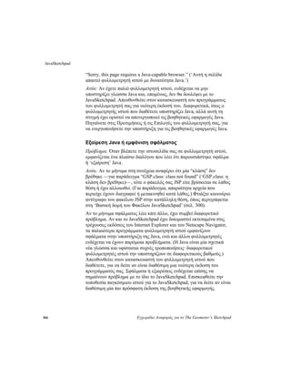 JavaSketchpad
306 Εγχειρίδιο Αναφοράς για το The Geometer’s Sketchpad
“Sorry, this page requires a Java-capable browser.” (‘Αυτή η σελίδα
απαιτεί φυλλομετρητή ιστού με δυνατότητα Java.’)
Αιτία: Αν έχετε παλιό φυλλομετρητή ιστού, ενδέχεται να μην
υποστηρίζει γλώσσα Java και, επομένως, δεν θα δουλέψει με το
JavaSketchpad. Απευθυνθείτε στον κατασκευαστή του προγράμματος
του φυλλομετρητή σας για νεότερη έκδοσή του. Διαφορετικά, ίσως ο
φυλλομετρητής ιστού που διαθέτετε υποστηρίζει Java, αλλά αυτή τη
στιγμή έχει οριστεί να απενεργοποιεί τις βοηθητικές εφαρμογές Java.
Πηγαίνετε στις Προτιμήσεις ή τις Επιλογές του φυλλομετρητή σας, για
να ενεργοποιήσετε την υποστήριξη για τις βοηθητικές εφαρμογές Java.
Εξαίρεση Java ή εμφάνιση σφάλματος
Πρόβλημα: Όταν βλέπετε την ιστοσελίδα σας σε φυλλομετρητή ιστού,
εμφανίζεται ένα πλαίσιο διαλόγου που λέει ότι παρουσιάστηκε σφάλμα
ή ‘εξαίρεση’ Java.
Αιτία: Αν το μήνυμα στη συνέχεια αναφέρει ότι μία “κλάση” δεν
βρέθηκε —για παράδειγμα “GSP.class: class not found” (‘GSP.class: η
κλάση δεν βρέθηκε)—, τότε ο φάκελός σας JSP είτε βρίσκεται σε λάθος
θέση ή έχει αλλοιωθεί. (Για παράδειγμα, απαραίτητα αρχεία που
περιείχε έχουν διαγραφεί ή μετακινηθεί κατά λάθος.) Φτιάξτε καινούριο
αντίγραφο του φακέλου JSP στην κατάλληλη θέση, όπως περιγράφεται
στη ‘Βασική δομή του Φακέλου JavaSketchpad’ (σελ. 300).
Αν το μήνυμα σφάλματος λέει κάτι άλλο, έχει συμβεί διαφορετικό
πρόβλημα. Αν και το JavaSketchpad έχει δοκιμαστεί εκτεταμένα στις
τρέχουσες εκδόσεις του Internet Explorer και του Netscape Navigator,
τα παλαιότερα προγράμματα φυλλομετρητή ιστού εμφανίζουν
σφάλματα στην υποστήριξη της Java, ενώ και άλλοι φυλλομετρητές
ενδέχεται να έχουν παρόμοια προβλήματα. (Η Java είναι μία σχετικά
νέα γλώσσα και υφίσταται συχνές τροποποιήσεις· διαφορετικοί
φυλλομετρητές ιστού την υποστηρίζουν σε διαφορετικούς βαθμούς.)
Απευθυνθείτε στον κατασκευαστή του φυλλομετρητή ιστού που
διαθέτετε, για να δείτε αν είναι διαθέσιμη μια νεότερη έκδοση του
προγράμματός σας. Σφάλματα ή εξαιρέσεις ενδέχεται επίσης να
σημαίνουν πρόβλημα με το ίδιο το JavaSketchpad. Επισκεφθείτε την
τοποθεσία παγκόσμιου ιστού για το JavaSketchpad, για να δείτε αν είναι
διαθέσιμη μία πιο πρόσφατη έκδοση της βοηθητικής εφαρμογής.
 