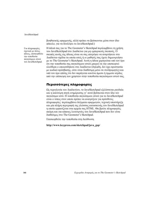 JavaSketchpad
308 Εγχειρίδιο Αναφοράς για το The Geometer’s Sketchpad
βοηθητικής εφαρμογής, αλλά πρέπει να βρίσκονται μέσα στον ίδιο
φάκελο, για να δουλέψει το JavaSketchpad.)
Η άδειά σας για το The Geometer’s Sketchpad περιλαμβάνει τη χρήση
του JavaSketchpad στο Διαδίκτυο για μη εμπορικούς σκοπούς. Ο
σκοπός αυτής της άδειας είναι να σας επιτρέψει να αναρτήσετε στο
Διαδίκτυο σχέδια τα οποία εσείς ή οι μαθητές σας έχετε δημιουργήσει
με το The Geometer’s Sketchpad. Αυτή η άδεια χορηγείται υπό τον όρο
ότι την τοποθεσία σας παγκόσμιου ιστού μπορεί να την επισκεφτεί
ελεύθερα ο οποιοσδήποτε στο Διαδίκτυο (δηλαδή, δεν έχει προστασία
με κωδικό πρόσβασης, ούτε είναι διαθέσιμη μόνο σε συνδρομητές) και
υπό τον όρο επίσης ότι δεν παράγεται κανένα άμεσο ή έμμεσο κέρδος
από την επίσκεψη των χρηστών στην τοποθεσία παγκόσμιου ιστού σας.
Για πληροφορίες
σχετικά με άλλες
άδειες, επισκεφθείτε
την τοποθεσία
παγκόσμιου ιστού
του JavaSketchpad.
Περισσότερες πληροφορίες
Ως τεχνολογία του Διαδικτύου, το JavaSketchpad εξελίσσεται ραγδαία
και η καλύτερη πηγή ενημέρωσης γι’ αυτό βρίσκεται στον ίδιο τον
παγκόσμιο ιστό. Η τοποθεσία παγκόσμιου ιστού για το JavaSketchpad
είναι ο τόπος στον οποίο πρέπει να ανατρέξετε για πρόσθετες
πληροφορίες· περιλαμβάνει δείγματα εφαρμογών, τεχνική υποστήριξη
και μία πλήρη περιγραφή της γλώσσας κατασκευής του JavaSketchpad
η οποία εμφανίζεται στα αρχεία σας HTML. Θα βρείτε πληροφορίες
ακόμη και για κάποιες λειτουργίες του JavaSketchpad που δεν είναι
διαθέσιμες στο The Geometer’s Sketchpad.
Επισκεφθείτε την τοποθεσία στη διεύθυνση
http://www.keypress.com/sketchpad/java_gsp/
 