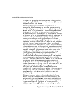 Τα μαθηματικά στον πυρήνα του Skecthpad
310 Εγχειρίδιο Αναφοράς για το The Geometer’s Sketchpad
εκτυπώνετε σε εκτυπωτή με υψηλότερη ευκρίνεια από την ευκρίνεια
της οθόνης σας, θα δείτε ότι οι εικόνες είναι ακόμη πιο αξιόπιστες από
την απεικόνισή τους στην οθόνη.)
Ωστόσο, για τις γραφικές παραστάσεις συναρτήσεων και τις
αποτυπώσεις γεωμετρικών τόπων, το Sketchpad εμφανίζει μόνο μία
οπτική προσέγγιση του ιδανικού μαθηματικού σχήματος της καμπύλης.
Κυρίως επειδή πρέπει να διατηρείται η δυνατότητα ανταπόκρισης του
προγράμματος όταν σύρετε για να μετακινήσετε αντικείμενα, το
Sketchpad χρησιμοποιεί την ίδια τεχνική για την αποτύπωση αυτών των
αντικειμένων με την τεχνική που κάποιος άνθρωπος θα εφάρμοζε αν τα
αποτύπωνε με το χέρι: εξάγει τις τιμές για την ιδανική καμπύλη σε
διάφορες θέσεις (οι οποίες ονομάζονται δείγματα), στη συνέχεια
αποτυπώνει την καμπύλη με παρεμβολή μεταξύ αυτών των γνωστών
δειγμάτων. Τα ίδια τα δείγματα είναι πολύ ακριβή, αλλά οι παρεμβολές
ενδέχεται να είναι ή να μην είναι ακριβείς, ανάλογα με το ιδανικό
σχήμα του μαθηματικού αντικειμένου. Η καρτέλα επιλογών ‘Ιδιότητες |
Γραφική παράσταση’ σας δίνει τη δυνατότητα να ρυθμίσετε το πλήθος
των δειγμάτων που χρησιμοποιεί το Sketchpad για την αποτύπωση της
γραφικής παράστασης μιας συνάρτησης ή ενός γεωμετρικού τόπου,
καθώς και το αν θα προβάλλει τη γραφική παράσταση μόνο ως
(ασυνεχή) συλλογή ακριβών δειγμάτων ή περιλαμβάνοντας τις
(συνεχείς) παρεμβολές μεταξύ των δειγμάτων. Αν προτιμάτε σταθερά
μεγαλύτερο πλήθος δειγμάτων από όσα χρησιμοποιεί το Sketchpad ως
προεπιλογή, μπορείτε να αυξήσετε την προεπιλογή στην καρτέλα
επιλογών ‘Προτιμήσεις | Δειγματοληψία’. Επίσης, αν και το Sketchpad
χρησιμοποιεί προσεγγιστικές παρεμβολές για τους σκοπούς της
προβολής, πρέπει να γνωρίζετε ότι ποτέ δεν βασίζεται σε αυτές για
σκοπούς μαθηματικών λειτουργιών. Επομένως, αν κατασκευάσετε ένα
σημείο πάνω σε μία γραφική παράσταση συνάρτησης ή σε έναν
γεωμετρικό τόπο (ή χρησιμοποιήσετε τον Υπολογιστή, για να
εκτιμήσετε μία συνάρτηση για δοσμένες τιμές), οι συντεταγμένες αυτού
του σημείου (ή οι τιμές της συνάρτησης) θα βασίζονται πάντα στην
ακριβή καμπύλη ή στην ακριβή συνάρτηση και όχι στην οπτική
προσέγγισή της.
Τέλος, στο συμβολικό επίπεδο, το Sketchpad εκτελεί αλγεβρικές
πράξεις απλού υπολογιστή για την παραγώγιση συναρτήσεων, όταν
χρησιμοποιείτε την εντολή Παράγωγος από το μενού Γράφημα. Αν και
αυτές οι υπολογιζόμενες παράγωγοι είναι γενικά αξιόπιστες για τους
σκοπούς της δημιουργίας γραφημάτων και υπολογισμού τιμών,
ενδέχεται να μην είναι ακριβείς. Συγκεκριμένα, κατά την παραγώγιση
 