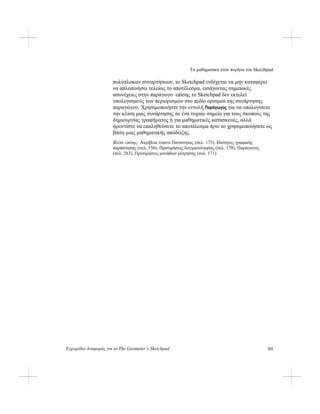 Τα μαθηματικά στον πυρήνα του Skecthpad
Εγχειρίδιο Αναφοράς για το The Geometer’s Sketchpad 311
πολύπλοκων συναρτήσεων, το Sketchpad ενδέχεται να μην καταφέρει
να απλοποιήσει τελείως το αποτέλεσμα, εισάγοντας σημειακές
ασυνέχειες στην παράγωγο· επίσης το Sketchpad δεν εκτελεί
υπολογισμούς των περιορισμών στο πεδίο ορισμού της συνάρτησης
παραγώγου. Χρησιμοποιήστε την εντολή Παράγωγος για να υπολογίσετε
την κλίση μιας συνάρτησης σε ένα τυχαίο σημείο για τους σκοπούς της
δημιουργίας γραφήματος ή για μαθηματικές κατασκευές, αλλά
φροντίστε να επαληθεύσετε το αποτέλεσμα πριν το χρησιμοποιήσετε ως
βάση μιας μαθηματικής απόδειξης.
Βλέπε επίσης: Ακρίβεια έναντι Πιστότητας (σελ. 173), Ιδιότητες γραφικής
παράστασης (σελ. 156), Προτιμήσεις δειγματοληψίας (σελ. 178), Παράγωγος
(σελ. 263), Προτιμήσεις μονάδων μέτρησης (σελ. 171)
 