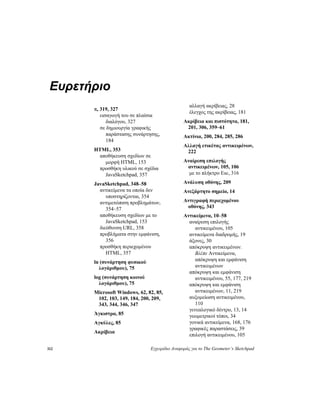 312 Εγχειρίδιο Αναφοράς για το The Geometer’s Sketchpad
Ευρετήριο
π, 319, 327
εισαγωγή του σε πλαίσια
διαλόγου, 327
σε δημιουργία γραφικής
παράστασης συνάρτησης,
184
HTML, 353
αποθήκευση σχεδίων σε
μορφή HTML, 153
προσθήκη υλικού σε σχέδια
JavaSketchpad, 357
JavaSketchpad, 348–58
αντικείμενα τα οποία δεν
υποστηρίζονται, 354
αντιμετώπιση προβλημάτων,
354–57
αποθήκευση σχεδίων με το
JavaSketchpad, 153
διεύθυνση URL, 358
προβλήματα στην εμφάνιση,
356
προσθήκη περιεχομένου
HTML, 357
ln (συνάρτηση φυσικού
λογάριθμου), 75
log (συνάρτηση κοινού
λογάριθμου), 75
Microsoft Windows, 62, 82, 85,
102, 103, 149, 184, 200, 209,
343, 344, 346, 347
Άγκιστρα, 85
Αγκύλες, 85
Ακρίβεια
αλλαγή ακρίβειας, 28
έλεγχος της ακρίβειας, 181
Ακρίβεια και πιστότητα, 181,
201, 306, 359–61
Ακτίνια, 200, 284, 285, 286
Αλλαγή ετικέτας αντικειμένων,
222
Αναίρεση επιλογής
αντικειμένων, 105, 106
με το πλήκτρο Esc, 316
Ανάλυση οθόνης, 209
Ανεξάρτητο σημείο, 14
Αντιγραφή περιεχομένου
οθόνης, 343
Αντικείμενα, 10–58
αναίρεση επιλογής
αντικειμένου, 105
αντικείμενα διαδρομής, 19
άξονες, 30
απόκρυψη αντικειμένων.
Βλέπε Αντικείμενα,
απόκρυψη και εμφάνιση
αντικειμένων
απόκρυψη και εμφάνιση
αντικειμένου, 55, 177, 219
απόκρυψη και εμφάνιση
αντικειμένων, 11, 219
αυξομείωση αντικειμένου,
110
γενεαλογικό δέντρο, 13, 14
γεωμετρικοί τόποι, 34
γονικά αντικείμενα, 168, 176
γραφικές παραστάσεις, 39
επιλογή αντικειμένου, 105
 