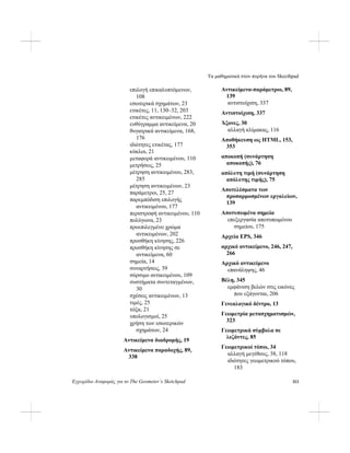 Τα μαθηματικά στον πυρήνα του Skecthpad
Εγχειρίδιο Αναφοράς για το The Geometer’s Sketchpad 313
επιλογή επικαλυπτόμενων,
108
εσωτερικά σχημάτων, 23
ετικέτες, 11, 130–32, 203
ετικέτες αντικειμένων, 222
ευθύγραμμα αντικείμενα, 20
θυγατρικά αντικείμενα, 168,
176
ιδιότητες ετικέτας, 177
κύκλοι, 21
μεταφορά αντικειμένου, 110
μετρήσεις, 25
μέτρηση αντικειμένου, 283,
285
μέτρηση αντικειμένων, 23
παράμετροι, 25, 27
παρεμπόδιση επιλογής
αντικειμένου, 177
περιστροφή αντικειμένου, 110
πολύγωνα, 23
προεπιλεγμένο χρώμα
αντικειμένων, 202
προσθήκη κίνησης, 226
προσθήκη κίνησης σε
αντικείμενα, 60
σημεία, 14
συναρτήσεις, 39
σύρσιμο αντικειμένου, 109
συστήματα συντεταγμένων,
30
σχέσεις αντικειμένων, 13
τιμές, 25
τόξα, 21
υπολογισμοί, 25
χρήση των εσωτερικών
σχημάτων, 24
Αντικείμενα διαδρομής, 19
Αντικείμενα παραδοχής, 89,
338
Αντικείμενα-παράμετροι, 89,
139
αντιστοίχιση, 337
Αντιστοίχιση, 337
Άξονες, 30
αλλαγή κλίμακας, 116
Αποθήκευση ως HTML, 153,
353
αποκοπή (συνάρτηση
αποκοπής), 76
απόλυτη τιμή (συνάρτηση
απόλυτης τιμής), 75
Αποτελέσματα των
προσαρμοσμένων εργαλείων,
139
Αποτυπωμένα σημεία
επεξεργασία αποτυπωμένου
σημείου, 175
Αρχεία EPS, 346
αρχικό αντικείμενο, 246, 247,
266
Αρχικό αντικείμενο
επανάληψης, 46
Βέλη, 345
εμφάνιση βελών στις εικόνες
που εξάγονται, 206
Γενεαλογικό δέντρο, 13
Γεωμετρία μετασχηματισμών,
323
Γεωμετρικά σύμβολα σε
λεζάντες, 85
Γεωμετρικοί τόποι, 34
αλλαγή μεγέθους, 38, 118
ιδιότητες γεωμετρικού τόπου,
183
 