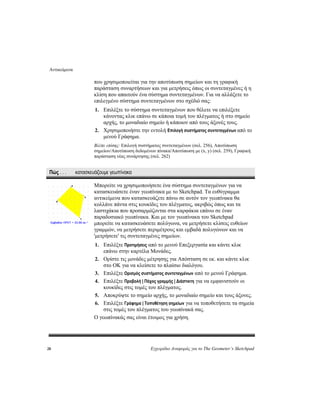 Αντικείμενα
28 Εγχειρίδιο Αναφοράς για το The Geometer’s Sketchpad
που χρησιμοποιείται για την αποτύπωση σημείων και τη γραφική
παράσταση συναρτήσεων και για μετρήσεις όπως οι συντεταγμένες ή η
κλίση που απαιτούν ένα σύστημα συντεταγμένων. Για να αλλάξετε το
επιλεγμένο σύστημα συντεταγμένων στο σχέδιό σας:
1. Επιλέξτε το σύστημα συντεταγμένων που θέλετε να επιλέξετε
κάνοντας κλικ επάνω σε κάποια τομή του πλέγματος ή στο σημείο
αρχής, το μοναδιαίο σημείο ή κάποιον από τους άξονές τους.
2. Χρησιμοποιήστε την εντολή Επιλογή συστήματος συντεταγμένων από το
μενού Γράφημα.
Βλέπε επίσης: Επιλογή συστήματος συντεταγμένων (σελ. 256), Αποτύπωση
σημείων/Αποτύπωση δεδομένων πίνακα/Αποτύπωση με (x, y) (σελ. 259), Γραφική
παράσταση νέας συνάρτησης (σελ. 262)
Πώς . . . κατασκευάζουμε γεωπίνακα
Μπορείτε να χρησιμοποιήσετε ένα σύστημα συντεταγμένων για να
κατασκευάσετε έναν γεωπίνακα με το Sketchpad. Τα ευθύγραμμα
αντικείμενα που κατασκευάζετε πάνω σε αυτόν τον γεωπίνακα θα
κολλάνε πάντα στις κουκίδες του πλέγματος, ακριβώς όπως και τα
λαστιχάκια που προσαρμόζονται στα καρφάκια επάνω σε έναν
παραδοσιακό γεωπίνακα. Και με τον γεωπίνακα του Sketchpad
μπορείτε να κατασκευάσετε πολύγωνα, να μετρήσετε κλίσεις ευθείων
γραμμών, να μετρήσετε περιμέτρους και εμβαδά πολυγώνων και να
'μετρήσετε' τις συντεταγμένες σημείων.
1. Επιλέξτε Προτιμήσεις από το μενού Επεξεργασία και κάντε κλικ
επάνω στην καρτέλα Μονάδες.
2. Ορίστε τις μονάδες μέτρησης για Απόσταση σε εκ. και κάντε κλικ
στο OK για να κλείσετε το πλαίσιο διαλόγου.
3. Επιλέξτε Ορισμός συστήματος συντεταγμένων από το μενού Γράφημα.
4. Επιλέξτε Προβολή | Πάχος γραμμής | Διάστικτη για να εμφανιστούν οι
κουκίδες στις τομές του πλέγματος.
5. Αποκρύψτε το σημείο αρχής, το μοναδιαίο σημείο και τους άξονες.
6. Επιλέξτε Γράφημα | Τοποθέτηση σημείων για να τοποθετήσετε τα σημεία
στις τομές του πλέγματος του γεωπίνακά σας.
Ο γεωπίνακάς σας είναι έτοιμος για χρήση.
 