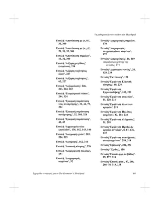 Τα μαθηματικά στον πυρήνα του Skecthpad
Εγχειρίδιο Αναφοράς για το The Geometer’s Sketchpad 317
Εντολή ‘Αποτύπωση με (r, θ)’,
31, 300
Εντολή ‘Αποτύπωση με (x, y)’,
29, 31, 32, 300
Εντολή ‘Αποτύπωση σημείων’,
16, 32, 300
Εντολή ‘Αύξηση μεγέθους’
(κειμένου), 218
Εντολή ‘Αύξηση ταχύτητας
όλων’, 227
Εντολή ‘Αύξηση ταχύτητας’,
62, 227
Εντολή ‘Αυξομείωση’, 246,
263, 264, 265
Εντολή ‘Γεωμετρικού τόπου’,
244, 324
Εντολή ‘Γραφική παράσταση
νέας συνάρτησης’, 32, 44, 79,
304
Εντολή ‘Γραφική παράσταση
συνάρτησης’, 32, 304, 324
Εντολή ‘Γραφική παράσταση’,
42, 45
Εντολή ‘Δημιουργία νέου
εργαλείου’, 136, 142, 143, 146
Εντολή ‘Διαγραφή ιχνών’, 203,
224, 225
Εντολή ‘Διαγραφή’, 162, 316
Εντολή ‘Διακοπή κίνησης’, 226
Εντολή ‘Διαμόρφωση σελίδας’,
157
Εντολή ‘Διαχωρισμός
κειμένου’, 52
Εντολή ‘Διαχωρισμός σημείων,
170
Εντολή ‘Διαχωρισμός
συγχωνευμένου κειμένου’,
172
Εντολή ‘Διαχωρισμός’, 16, 169
παράδειγμα χρήσης της
εντολής, 173
Εντολή ‘Διχοτόμου γωνίας’, 20,
128, 238
Εντολή ‘Εκτύπωση’, 158
Εντολή ‘Εμφάνιση Ελεγκτή
κίνησης’, 60, 229
Εντολή ‘Εμφάνιση
Εργαλειοθήκης’, 102, 229
Εντολή ‘Εμφάνιση ετικετών’,
11, 220, 221
Εντολή ‘Εμφάνιση όλων των
κρυφών’, 219
Εντολή ‘Εμφάνιση Παλέτας
κειμένου’, 82, 204, 228
Εντολή ‘Εμφάνιση πλέγματος’,
31, 299
Εντολή ‘Εμφάνιση Προβολής
αρχείου εντολών’, 8, 87, 136,
145
Εντολή ‘Εμφάνιση συστήματος
συντεταγμένων’, 299, 318
Εντολή ‘Εξίσωση’, 282, 292
Εντολή ‘Έξοδος’, 158
Εντολή ‘Επανάληψη σε βάθος’,
29, 277, 318
Εντολή ‘Επανάληψη’, 47, 248,
266–78, 318, 324
 