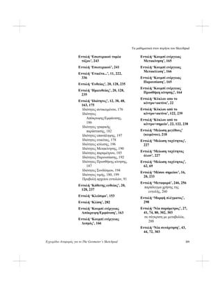 Τα μαθηματικά στον πυρήνα του Skecthpad
Εγχειρίδιο Αναφοράς για το The Geometer’s Sketchpad 319
Εντολή ‘Εσωτερικού τομέα
τόξου’, 243
Εντολή ‘Εσωτερικού’, 241
Εντολή ‘Ετικέτα...’, 11, 222,
336
Εντολή ‘Ευθείας’, 20, 128, 235
Εντολή ‘Ημιευθείας’, 20, 128,
235
Εντολή ‘Ιδιότητες’, 12, 38, 48,
163, 175
Ιδιότητες αντικειμένου, 176
Ιδιότητες
Απόκρυψης/Εμφάνισης,
186
Ιδιότητες γραφικής
παράστασης, 182
Ιδιότητες επανάληψης, 197
Ιδιότητες ετικέτας, 178
Ιδιότητες κύλισης, 196
Ιδιότητες Μετακίνησης, 190
Ιδιότητες παραμέτρου, 185
Ιδιότητες Παρουσίασης, 192
Ιδιότητες Προσθήκης κίνησης,
187
Ιδιότητες Συνδέσμου, 194
Ιδιότητες τιμής, 180, 199
Προβολή αρχείου εντολών, 91
Εντολή ‘Κάθετης ευθείας’, 20,
128, 237
Εντολή ‘Κλείσιμο’, 153
Εντολή ‘Κλίση’, 282
Εντολή ‘Κουμπί ενέργειας
Απόκρυψη/Εμφάνιση’, 163
Εντολή ‘Κουμπί ενέργειας
Δεσμός’, 166
Εντολή ‘Κουμπί ενέργειας
Μετακίνηση’, 165
Εντολή ‘Κουμπί ενέργειας
Μετακύλιση’, 166
Εντολή ‘Κουμπί ενέργειας
Παρουσίαση’, 165
Εντολή ‘Κουμπί ενέργειας
Προσθήκη κίνησης’, 164
Εντολή ‘Κύκλου απο το
κέντρο+ακτίνα’, 22
Εντολή ‘Κύκλου από το
κέντρο+ακτίνα’, 122, 239
Εντολή ‘Κύκλου από το
κέντρο+σημείο’, 22, 122, 238
Εντολή ‘Μείωση μεγέθους’
(κειμένου), 218
Εντολή ‘Μείωση ταχύτητας',
227
Εντολή ‘Μείωση ταχύτητας
όλων’, 227
Εντολή ‘Μείωση ταχύτητας’,
62, 69
Εντολή ‘Μέσου σημείου’, 16,
20, 233
Εντολή ‘Μεταφορά’, 246, 256
παράδειγμα χρήσης της
εντολής, 260
Εντολή ‘Μορφή πλέγματος’,
298
Εντολή ‘Νέα παράμετρος’, 27,
41, 74, 80, 302, 303
σε σύγκριση με μεταβολέα,
288
Εντολή ‘Νέα συνάρτηση’, 43,
44, 72, 303
 