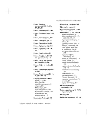 Τα μαθηματικά στον πυρήνα του Skecthpad
Εγχειρίδιο Αναφοράς για το The Geometer’s Sketchpad 321
Εντολή ‘Σύνθετες
προτιμήσεις’, 38, 70, 198,
200, 205, 211
Εντολή ‘Συντεταγμένες’, 281
Εντολή ‘Σχεδίαση ίχνους’, 223,
225
Εντολή ‘Τελικό σημείο’, 277
Εντολή ‘Τεταγμένη (y)’, 282
Εντολή ‘Τετμημένη (x)’, 282
Εντολή ‘Τμήματος τόξου’, 24
Εντολή ‘Τμήματος’, 20, 128,
235
Εντολή ‘Τομέα τόξου’, 24
Εντολή ‘Τομής’, 16, 21, 234
και εργαλείο βέλους, 116
Εντολή ‘Τόξου που ορίζεται
από 3 σημεία’, 22, 241
Εντολή ‘Τόξου σε κύκλο’, 22,
240
Εντολή ‘Τοποθέτηση σημείων’,
32, 299
Εντολή ‘Υπολογισμός’, 26, 44,
71, 281, 289, 324
Εξαγωγή γραφικών, 343–47
αρχεία EPS, 346
βέλη, 206, 345
επικόλληση γραφικών, 344
κλίμακα, 206
Μετα-αρχεία, 346
περικοπή γραφικών, 345
Προτιμήσεις εξαγωγής, 205
ως PostScript, 346
ως μετα-αρχεία, 153
Εξαγωγή σε PostScript, 158
Εξαγωγή ως PostScript, 346
Εξαρτημένο σημείο, 15
Εξομαλυμένα γραφικά, 6, 210
Επαναλήψεις, 45, 197, 266–78
αρχικό αντικείμενο, 46
βάθος επανάληψης, 29, 197,
208, 270, 277, 317
δημιουργία επανάληψης, 47
είδωλο, 46
εργασία με επαναλήψεις, 48
ιδιότητες επανάληψης, 48
λήψη τυχαίας θέσης, 198
με παράδειγμα, 266–68
μετρήσεις σε επαναλήψεις,
275
παραμετρικό βάθος
επανάληψης, 277
πίνακες σε επαναλήψεις, 275
πλήρης τροχιά, 197
σημεία πάνω σε διαδρομές,
198
σημείων πάνω σε διαδρομές,
271, 276
τελικό είδωλο επανάληψης,
197
τελικό σημείο, 277
τιμές επανάληψης, 275
Τρίγωνο Sierpinski, 273
τυχαία και σχετική θέση, 276
φράκταλ, 273
χάρτης επανάληψης, 267
Επιλεγμένο διάνυσμα
μεταφοράς, 258
Επιλογέας χρώματος, 95–97, 96
παρουσίαση, 95
Επιλογή, 105
Επιλογή αντικειμένων, 105, 106
 