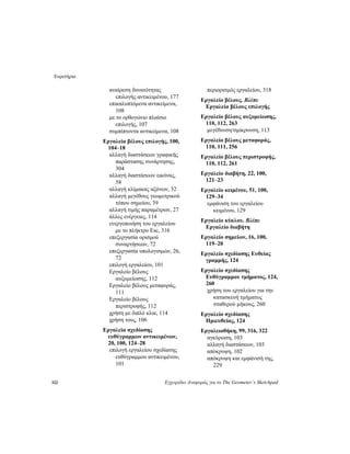 Ευρετήριο
322 Εγχειρίδιο Αναφοράς για το The Geometer’s Sketchpad
αναίρεση δυνατότητας
επιλογής αντικειμένου, 177
επικαλυπτόμενα αντικείμενα,
108
με το ορθογώνιο πλαίσιο
επιλογής, 107
συμπίπτοντα αντικείμενα, 108
Εργαλεία βέλους επιλογής, 100,
104–18
αλλαγή διαστάσεων γραφικής
παράστασης συνάρτησης,
304
αλλαγή διαστάσεων εικόνας,
58
αλλαγή κλίμακας αξόνων, 32
αλλαγή μεγέθους γεωμετρικού
τόπου σημείου, 39
αλλαγή τιμής παραμέτρων, 27
άλλες ενέργειες, 114
ενεργοποιήση του εργαλείου
με το πλήκτρο Esc, 316
επεξεργασία ορισμού
συναρτήσεων, 72
επεξεργασία υπολογισμών, 26,
72
επιλογή εργαλείου, 101
Εργαλείο βέλους
αυξομείωσης, 112
Εργαλείο βέλους μεταφοράς,
111
Εργαλείο βέλους
περιστροφής, 112
χρήση με διπλό κλικ, 114
χρήση τους, 106
Εργαλεία σχεδίασης
ευθύγραμμων αντικειμένων,
20, 100, 124–28
επιλογή εργαλείου σχεδίασης
ευθύγραμμου αντικειμένου,
101
περιορισμός εργαλείου, 318
Εργαλείο βέλους. Βλέπε
Εργαλεία βέλους επιλογής
Εργαλείο βέλους αυξομείωσης,
110, 112, 263
μεγέθυνση/σμίκρυνση, 113
Εργαλείο βέλους μεταφοράς,
110, 111, 256
Εργαλείο βέλους περιστροφής,
110, 112, 261
Εργαλείο διαβήτη, 22, 100,
121–23
Εργαλείο κειμένου, 51, 100,
129–34
εμφάνιση του εργαλείου
κειμένου, 129
Εργαλείο κύκλου. Βλέπε
Εργαλείο διαβήτη
Εργαλείο σημείων, 16, 100,
119–20
Εργαλείο σχεδίασης Ευθείας
γραμμής, 124
Εργαλείο σχεδίασης
Ευθύγραμμου τμήματος, 124,
260
χρήση του εργαλείου για την
κατασκευή τμήματος
σταθερού μήκους, 260
Εργαλείο σχεδίασης
Ημιευθείας, 124
Εργαλειοθήκη, 99, 316, 322
αγκύρωση, 103
αλλαγή διαστάσεων, 103
απόκρυψη, 102
απόκρυψη και εμφάνισή της,
229
 