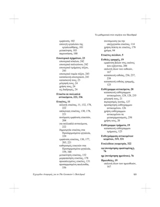 Τα μαθηματικά στον πυρήνα του Skecthpad
Εγχειρίδιο Αναφοράς για το The Geometer’s Sketchpad 323
εμφάνιση, 102
επιλογή εργαλείου της
εργαλειοθήκης, 101
μετακίνηση, 103
παρουσίαση, 100
Εσωτερικά σχημάτων, 23
εσωτερικό κύκλου, 242
εσωτερικό πολυγώνου, 242
εσωτερικό τμήματος τόξου,
243
εσωτερικό τομέα τόξου, 243
κατασκευή εσωτερικού, 241
κατασκευή τους, 23
μέτρησή τους, 24
χρήση τους, 24
ως διαδρομές, 24
Ετικέτα σε πολλαπλά
αντικείμενα, 222, 336
Ετικέτες, 11
αλλαγή ετικέτας, 11, 132, 178,
222
απόκρυψη ετικέτας, 130, 178,
221
αυτόματη εμφάνιση ετικετών,
204
για πολλαπλά αντικείμενα,
222
δημιουργία ετικέτας στα
Προσαρμοσμένα εργαλεία,
339
εμφάνιση ετικέτας, 130, 177,
203, 221
καθορισμός ετικετών στα
Προσαρμοσμένα εργαλεία,
339, 340
μετακίνηση ετικέτας, 132
μορφοποίηση ετικέτας, 178
προεπιλεγμένες ετικέτες, 131
προσαρμοσμένη ακολουθία,
336
συντόμευση για την
επεξεργασία ετικέτας, 114
χρήση δείκτη σε ετικέτες, 178
χρώμα, 84
Ετικέτες σελίδων, 5
Ευθείες γραμμές, 19
εμφάνιση βελών στις εικόνες
που εξάγονται, 206
επιλογή όλων των ευθειών,
167
κατασκευή ευθείας, 236, 237,
238
κατασκευή ευθείας γραμμής,
125
Ευθύγραμμα αντικείμενα, 20
κατασκευή ευθύγραμμου
αντικειμένου, 124, 128, 235
μέτρησή τους, 21
περιορισμός γωνίας, 127
προσάρτηση ευθύγραμμου
αντικειμένου, 126
χρήση ευθύγραμμου
αντικειμένου σε
μετασχηματισμούς, 250
χρήση τους, 20
Ευθύγραμμα τμήματα, 19
κατασκευή ευθύγραμμου
τμήματος, 125
Ευθυγράμμιση αντικειμένων
κειμένου, 319, 331
Ευκλείδεια γεωμετρία, 322
εφ (συνάρτηση εφαπτομένης),
76
ημ (συνάρτηση ημιτόνου), 76
Ημιευθείες, 19
επιλογή όλων των ημιευθειών,
167
 