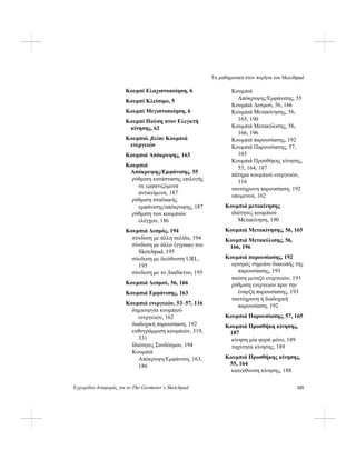 Τα μαθηματικά στον πυρήνα του Skecthpad
Εγχειρίδιο Αναφοράς για το The Geometer’s Sketchpad 325
Κουμπί Ελαχιστοποίηση, 6
Κουμπί Κλείσιμο, 5
Κουμπί Μεγιστοποίηση, 6
Κουμπί Παύση στον Ελεγκτή
κίνησης, 62
Κουμπιά. βλέπε Κουμπιά
ενεργειών
Κουμπιά Απόκρυψης, 163
Κουμπιά
Απόκρυψης/Εμφάνισης, 55
ρύθμιση κατάστασης επιλογής
σε εμφανιζόμενα
αντικείμενα, 187
ρύθμιση σταδιακής
εμφάνισης/απόκρυψης, 187
ρύθμιση των κουμπιών
ελέγχου, 186
Κουμπιά Δεσμός, 194
σύνδεση με άλλη σελίδα, 194
σύνδεση με άλλο έγγραφο του
Sketchpad, 195
σύνδεση με διεύθυνση URL,
195
σύνδεση με το Διαδίκτυο, 195
Κουμπιά Δεσμού, 56, 166
Κουμπιά Εμφάνισης, 163
Κουμπιά ενεργειών, 53–57, 116
δημιουργία κουμπιού
ενεργειών, 162
διαδοχική παρουσίαση, 192
ευθυγράμμιση κουμπιών, 319,
331
Ιδιότητες Συνδέσμου, 194
Κουμπιά
Απόκρυψη/Εμφάνιση, 163,
186
Κουμπιά
Απόκρυψης/Εμφάνισης, 55
Κουμπιά Δεσμού, 56, 166
Κουμπιά Μετακίνησης, 56,
165, 190
Κουμπιά Μετακύλισης, 56,
166, 196
Κουμπιά παρουσίασης, 192
Κουμπιά Παρουσίασης, 57,
165
Κουμπιά Προσθήκης κίνησης,
55, 164, 187
πάτημα κουμπιού ενεργειών,
116
ταυτόχρονη παρουσίαση, 192
υπομενού, 162
Κουμπιά μετακίνησης
ιδιότητες κουμπιού
Μετακίνηση, 190
Κουμπιά Μετακίνησης, 56, 165
Κουμπιά Μετακύλισης, 56,
166, 196
Κουμπιά παρουσίασης, 192
ορισμός σημείου διακοπής της
παρουσίασης, 193
παύση μεταξύ ενεργειών, 193
ρύθμιση ενεργειών πριν την
έναρξη παρουσίασης, 193
ταυτόχρονη ή διαδοχική
παρουσίαση, 192
Κουμπιά Παρουσίασης, 57, 165
Κουμπιά Προσθήκη κίνησης,
187
κίνηση μία φορά μόνο, 189
ταχύτητα κίνησης, 189
Κουμπιά Προσθήκης κίνησης,
55, 164
κατεύθυνση κίνησης, 188
 