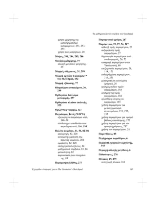 Τα μαθηματικά στον πυρήνα του Skecthpad
Εγχειρίδιο Αναφοράς για το The Geometer’s Sketchpad 327
χρήση μέτρησης για
μετασχηματισμό
αντικειμένων, 251, 253,
255
χρήση των μετρήσεων, 28
Μοίρες, 200, 284, 285, 286
Μονάδες μέτρησης, 77
αλλαγή μονάδων μέτρησης,
29
Μορφές πλέγματος, 31, 299
Μορφή αρχείου Cassiopeia™
του Sketchpad, 152
Μορφή εξίσωσης, 77
Οδηγούμενο αντικείμενο, 36,
244
Ορθογώνιο διάνυσμα
μεταφοράς, 257
Ορθογώνιο πλαίσιο επιλογής,
325
Οριζόντιες γραμμές, 127
Παγκόσμιος Ιστός (WWW)
εξαγωγή για παγκόσμιο ιστό,
348–58
σύνδεση με τοποθεσία στον
παγκόσμιο ιστό, 166, 194
Παλέτα κειμένου, 11, 51, 82–86
απόκρυψη, 82, 228
αυτόματη εμφάνιση της
παλέτας κειμένου, 204
εμφάνιση, 82, 228
επεξεργασία λεζάντας, 84
μαθηματικά σύμβολα, 85, 86
μετακίνηση, 82
παρουσίαση των στοιχείων
της, 83
Παραμετρικό βάθος, 277
Παραμετρικό χρώμα, 217
Παράμετροι, 25, 27, 74, 317
αλλαγή τιμής παραμέτρου, 27
αυξομείωση τιμής
παραμέτρου, 27
δημιουργία παραμέτρων από
υπολογισμούς, 26, 72
εισαγωγή παραμέτρων στον
Υπολογιστή, 80
επεξεργασία παραμέτρου, 28,
114, 175
ευθυγράμμιση παραμέτρων,
319, 331
μετατροπή σε κινούμενα
γραφικά, 28
ορισμός πεδίου τιμών
παραμέτρου, 185
ορισμός της τιμής
παραμέτρου, 182
προσθήκη κίνησης σε
παράμετρο, 185
χρήση παραμέτρου για
μετασχηματισμό
αντικειμένων, 251, 253,
255
χρήση παραμέτρων για ορισμό
βάθους επανάληψης, 277
χρήση παραμέτρων για τον
ορισμό χρώματος, 217
χρήση των παραμέτρων, 28
Παρενθέσεις, 85
Περίγραμμα παραθύρου, 6
Περικοπή γραφικών εξαγωγής,
345
Περιοχή αλλαγής μεγέθους, 6
Πιθανότητες, 276
Πίνακες, 49, 275
αντιγραφή πίνακα, 161
 