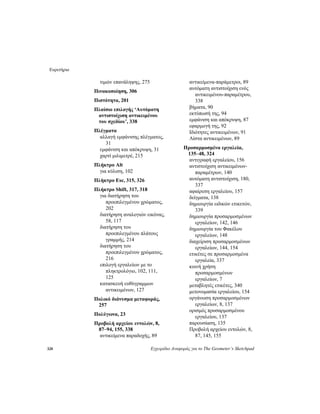 Ευρετήριο
328 Εγχειρίδιο Αναφοράς για το The Geometer’s Sketchpad
τιμών επανάληψης, 275
Πινακοποίηση, 306
Πιστότητα, 201
Πλαίσιο επιλογής ‘Αυτόματη
αντιστοίχιση αντικειμένου
του σχεδίου’, 338
Πλέγματα
αλλαγή εμφάνισης πλέγματος,
31
εμφάνιση και απόκρυψη, 31
χαρτί μιλιμετρέ, 215
Πλήκτρο Alt
για κύλιση, 102
Πλήκτρο Esc, 315, 326
Πλήκτρο Shift, 317, 318
για διατήρηση του
προεπιλεγμένου χρώματος,
202
διατήρηση αναλογιών εικόνας,
58, 117
διατήρηση του
προεπιλεγμένου πλάτους
γραμμής, 214
διατήρηση του
προεπιλεγμένου χρώματος,
216
επιλογή εργαλείων με το
πληκτρολόγιο, 102, 111,
125
κατασκευή ευθύγραμμων
αντικειμένων, 127
Πολικό διάνυσμα μεταφοράς,
257
Πολύγωνα, 23
Προβολή αρχείου εντολών, 8,
87–94, 155, 338
αντικείμενα παραδοχής, 89
αντικείμενα-παράμετροι, 89
αυτόματη αντιστοίχιση ενός
αντικειμένου-παραμέτρου,
338
βήματα, 90
εκτύπωσή της, 94
εμφάνιση και απόκρυψη, 87
εφαρμογή της, 92
Ιδιότητες αντικειμένων, 91
Λίστα αντικειμένων, 89
Προσαρμοσμένα εργαλεία,
135–48, 324
αντιγραφή εργαλείου, 156
αντιστοίχιση αντικειμένων-
παραμέτρων, 140
αυτόματη αντιστοίχιση, 180,
337
αφαίρεση εργαλείου, 157
δείγματα, 138
δημιουργία ειδικών ετικετών,
339
δημιουργία προσαρμοσμένων
εργαλείων, 142, 146
δημιουργία του Φακέλου
εργαλείων, 148
διαχείριση προσαρμοσμένων
εργαλείων, 144, 154
ετικέτες σε προσαρμοσμένα
εργαλεία, 337
κοινή χρήση
προσαρμοσμένων
εργαλείων, 7
μεταβλητές ετικέτες, 340
μετονομασία εργαλείου, 154
οργάνωση προσαρμοσμένων
εργαλείων, 8, 137
ορισμός προσαρμοσμένου
εργαλείου, 137
παρουσίαση, 135
Προβολή αρχείου εντολών, 8,
87, 145, 155
 