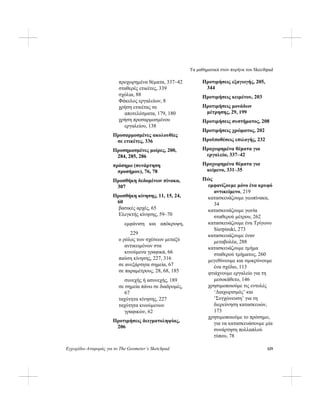 Τα μαθηματικά στον πυρήνα του Skecthpad
Εγχειρίδιο Αναφοράς για το The Geometer’s Sketchpad 329
προχωρημένα θέματα, 337–42
σταθερές ετικέτες, 339
σχόλια, 88
Φάκελος εργαλείων, 8
χρήση ετικέτας σε
αποτελέσματα, 179, 180
χρήση προσαρμοσμένου
εργαλείου, 138
Προσαρμοσμένες ακολουθίες
σε ετικέτες, 336
Προσημασμένες μοίρες, 200,
284, 285, 286
πρόσημο (συνάρτηση
προσήμου), 76, 78
Προσθήκη δεδομένων πίνακα,
307
Προσθήκη κίνησης, 11, 15, 24,
60
βασικές αρχές, 65
Ελεγκτής κίνησης, 59–70
εμφάνιση και απόκρυψη,
229
ο ρόλος των σχέσεων μεταξύ
αντικειμένων στα
κινούμενα γραφικά, 66
παύση κίνησης, 227, 316
σε ανεξάρτητα σημεία, 67
σε παραμέτρους, 28, 68, 185
συνεχής ή ασυνεχής, 189
σε σημεία πάνω σε διαδρομές,
67
ταχύτητα κίνησης, 227
ταχύτητα κινούμενων
γραφικών, 62
Προτιμήσεις δειγματοληψίας,
206
Προτιμήσεις εξαγωγής, 205,
344
Προτιμήσεις κειμένου, 203
Προτιμήσεις μονάδων
μέτρησης, 29, 199
Προτιμήσεις συστήματος, 208
Προτιμήσεις χρώματος, 202
Προϋποθέσεις επιλογής, 232
Προχωρημένα θέματα για
εργαλεία, 337–42
Προχωρημένα θέματα για
κείμενο, 331–35
Πώς
εμφανίζουμε μόνο ένα κρυφό
αντικείμενο, 219
κατασκευάζουμε γεωπίνακα,
34
κατασκευάζουμε γωνία
σταθερού μέτρου, 262
κατασκευάζουμε ένα Τρίγωνο
Sierpinski, 273
κατασκευάζουμε έναν
μεταβολέα, 288
κατασκευάζουμε τμήμα
σταθερού τμήματος, 260
μεγεθύνουμε και σμικρύνουμε
ένα σχέδιο, 113
φτιάχνουμε εργαλείο για τη
μεσοκάθετο, 146
χρησιμοποιούμε τις εντολές
‘Διαχωρισμός’ και
‘Συγχώνευση’ για τη
διερεύνηση κατασκευών,
173
χρησιμοποιούμε το πρόσημο,
για να κατασκευάσουμε μία
συνάρτηση πολλαπλού
τύπου, 78
 