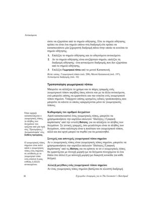 Αντικείμενα
32 Εγχειρίδιο Αναφοράς για το The Geometer’s Sketchpad
ώστε να εξαρτάται από το σημείο οδήγησης. Είτε το σημείο οδήγησης
πρέπει να είναι ένα σημείο επάνω στη διαδρομή είτε πρέπει να
κατασκευάσετε μία ξεχωριστή διαδρομή πάνω στην οποία να κινείται το
σημείο οδήγησης.
1. Επιλέξτε το σημείο οδήγησης και το οδηγούμενο αντικείμενο.
2. Αν το σημείο οδήγησης είναι ανεξάρτητο σημείο, επιλέξτε τη
διαδρομή οδήγησης –ένα αντικείμενο διαδρομής που δεν εξαρτάται
από το σημείο οδήγησης.
3. Επιλέξτε Γεωμετρικού τόπου από το μενού Κατασκευή.
Βλέπε επίσης: Γεωμετρικού τόπου (σελ. 208), Μενού Κατασκευή (σελ. 197),
Αντικείμενα διαδρομής (σελ. 16)
Τροποποίηση γεωμετρικού τόπου
Μπορείτε να αλλάξετε το χρώμα και το πάχος γραμμής ενός
γεωμετρικού τόπου ακριβώς όπως κάνετε και με τα άλλα αντικείμενα,
ενώ μπορείτε επίσης να εμφανίσετε και την ετικέτα ενός γεωμετρικού
τόπου σημείου. Υπάρχουν επίσης ορισμένες ειδικές τροποποιήσεις που
μπορείτε να κάνετε οι οποίες εφαρμόζονται μόνο σε γεωμετρικούς
τόπους.
Καθορισμός του αριθμού δειγμάτωνΌταν αρχικά
κατασκευάζεται ο
γεωμετρικός τόπος,
το πλήθος των
δειγμάτων του
ορίζεται από μία τιμή
στις ‘Προτιμήσεις |
Δειγματοληψία’ στις
Σύνθετες προτιμήσεις.
Αφού κατασκευαστεί ένας γεωμετρικός τόπος, μπορείτε να
χρησιμοποιήσετε την καρτέλα επιλογών ‘Ιδιότητες | Γραφική
παράσταση’ από την εντολή Ιδιότητες, για να αλλάξετε το πλήθος των
δειγμάτων. Σε γενικές γραμμές, όσο μεγαλύτερο είναι το πλήθος των
δειγμάτων, τόσο καλύτερη είναι η ποιότητα του γεωμετρικού τόπου,
αλλά και πιο αργά μπορεί να συρθεί για να μετακινηθεί.
Συνεχείς και ασυνεχείς γεωμετρικοί τόποι σημείου
Αν ο γεωμετρικός τόπος είναι γεωμετρικός τόπος σημείου, μπορείτε να
χρησιμοποιήσετε την καρτέλα επιλογών ‘Ιδιότητες |Γραφική
παράσταση’ από τις Ιδιότητες για να ορίσετε το αν ο γεωμετρικός τόπος
θα εμφανίζεται με συνεχή μορφή (με τα δείγματα συνεχόμενα το ένα
δίπλα στο άλλο) ή με ασυνεχή μορφή (με διακριτή κουκίδα για κάθε
δείγμα).
Ο γεωμετρικός τόπος
σημείου είναι πολύ
απλά ο γεωμετρικός
τόπος ενός σημείου,
σε αντίθεση με το
γεωμετρικό τόπο
ενός κύκλου ή μιας
ευθείας ή άλλου
αντικειμένου. Αλλαγή μεγέθους ενός γεωμετρικού τόπου σημείου
Αν ένας γεωμετρικός τόπος σημείου βασίζεται σε κλειστή διαδρομή
 