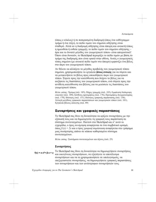 Αντικείμενα
Εγχειρίδιο Αναφοράς για το The Geometer’s Sketchpad 33
(όπως ο κύκλος) ή σε πεπερασμένη διαδρομή (όπως ένα ευθύγραμμο
τμήμα ή ένα τόξο), το πεδίο τιμών του σημείου οδήγησης είναι
σταθερό. Αλλά αν η διαδρομή οδήγησης είναι άπειρη και ανοικτή (όπως
η ημιευθεία ή ευθεία γραμμή), το πεδίο τιμών του σημείου οδήγησης –
άρα και το δυνατό μέγεθος του γεωμετρικού τόπου- είναι απειροστικό!
Όπου είναι δυνατόν, το Sketchpad περιορίζει το πεδίο τιμών με βάση το
τμήμα της διαδρομής που είναι ορατό στην οθόνη. Αυτός ο γεωμετρικός
τόπος σημείου (με ανοικτό πεδίο τιμών στο άπειρο) εμφανίζει ένα βέλος
στο άκρο του γεωμετρικού τόπου.
Αν θέλετε να αλλάξετε το μέγεθος προβολής του γεωμετρικού τόπου
σημείου, χρησιμοποιήστε το εργαλείο βέλους επιλογής για να σύρετε και
να μετακινήσετε το βέλος προς οποιοδήποτε άκρο του γεωμετρικού
τόπου. Σύρετε προς την κατεύθυνση που δείχνει το βέλος για να
αυξήσετε τις διαστάσεις του γεωμετρικού τόπου, ενώ σύρετε προς την
αντίθετη κατεύθυνση του βέλους για να μειώσετε τις διαστάσεις του
γεωμετρικού τόπου.
Βλέπε επίσης: Χρώμα (σελ. 185), Πάχος γραμμής (σελ. 183), Εμφάνιση/Απόκρυψη
ετικετών (σελ. 189), Σύνθετες προτιμήσεις (σελ. 176), Προτιμήσεις δειγματοληψίας
(σελ. 178), Ιδιότητες (σελ. 151), Ιδιότητες γραφικής παράστασης (σελ. 156),
Αλλαγή μεγέθους γραφικών παραστάσεων και γεωμετρικών τόπων (σελ. 101),
Εργαλεία βέλους επιλογής (σελ. 89)
Συναρτήσεις και γραφικές παραστάσεις
Το Sketchpad σας δίνει τη δυνατότητα να ορίζετε συναρτήσεις με την
εξίσωσή τους και να δημιουργείτε τη γραφική τους παράσταση σε
σύστημα συντεταγμένων. Παντού στο Sketchpad και σ’ αυτό το
εγχειρίδιο, ο όρος συνάρτηση αναφέρεται σε ένα συμβολικό ορισμό,
όπως f (x) = 2x και ο όρος γραφική παράσταση αναφέρεται στο γράφημα
μιας συνάρτησης επάνω σε κάποιο καθορισμένο σύστημα
συντεταγμένων.
Βλέπε επίσης: Συστήματα συντεταγμένων και άξονες (σελ. 25)
Συναρτήσεις
Το Sketchpad σας δίνει τη δυνατότητα να δημιουργήσετε συναρτήσεις
και οικογένειες συναρτήσεων, να εξαγάγετε το αποτέλεσμα
συναρτήσεων και να το χρησιμοποιήσετε σε υπολογισμούς, να
επεξεργαστείτε συναρτήσεις, να δημιουργήσετε γραφικές παραστάσεις
των συναρτήσεων και των αντίστροφων συναρτήσεών τους
f(x) = α⋅x2+ β⋅x + γ
 