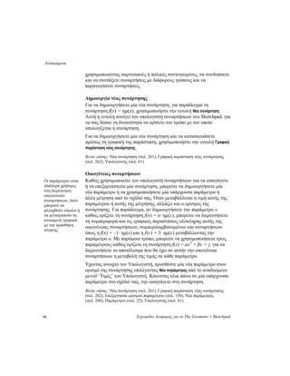 Αντικείμενα
34 Εγχειρίδιο Αναφοράς για το The Geometer’s Sketchpad
χρησιμοποιώντας καρτεσιανές ή πολικές συντεταγμένες, να συνδυάσετε
και να συντάξετε συναρτήσεις με διάφορους τρόπους και να
παραγωγίσετε συναρτήσεις.
Δημιουργία νέας συνάρτησης
Για να δημιουργήσετε μία νέα συνάρτηση, για παράδειγμα τη
συνάρτηση f(x) = ημ(x), χρησιμοποιήστε την εντολή Νέα συνάρτηση.
Αυτή η εντολή ανοίγει τον υπολογιστή συναρτήσεων του Sketchpad, για
να σας δώσει τη δυνατότητα να ορίσετε τον τρόπο με τον οποίο
υπολογίζεται η συνάρτηση.
Για να δημιουργήσετε μια νέα συνάρτηση και να κατασκευάσετε
αμέσως τη γραφική της παράσταση, χρησιμοποιήστε την εντολή Γραφική
παράσταση νέας συνάρτησης.
Βλέπε επίσης: Νέα συνάρτηση (σελ. 261), Γραφική παράσταση νέας συνάρτησης
(σελ. 262), Υπολογιστής (σελ. 61)
Οικογένειες συναρτήσεων
Καθώς χρησιμοποιείτε τον υπολογιστή συναρτήσεων για να εισαγάγετε
ή να επεξεργαστείτε μία συνάρτηση, μπορείτε να δημιουργήσετε μία
νέα παράμετρο ή να χρησιμοποιήσετε μία υπάρχουσα παράμετρο ή
άλλη μέτρηση από το σχέδιό σας. Όταν μεταβάλλεται η τιμή αυτής της
παραμέτρου ή αυτής της μέτρησης, αλλάζει και ο ορισμός της
συνάρτησης. Για παράδειγμα, αν δημιουργήσετε την παράμετρο α
καθώς ορίζετε τη συνάρτηση f(x) = α· ημ(x), μπορείτε να διερευνήσετε
τη συμπεριφορά και τις γραφικές παραστάσεις ολόκληρης αυτής της
οικογένειας συναρτήσεων, συμπεριλαμβανομένων και συναρτήσεων
όπως η f(x) = –1· ημ(x) και η f(x) = 3· ημ(x) μεταβάλλοντας την
παράμετρο a. Με παρόμοιο τρόπο, μπορείτε να χρησιμοποιήσετε τρεις
παραμέτρους καθώς ορίζετε τη συνάρτηση f(x) = ax2
+ βx + γ, για να
διερευνήσετε το αποτέλεσμα που θα έχει σε αυτήν την οικογένεια
συναρτήσεων η μεταβολή της τιμής σε κάθε παράμετρο.
Οι παράμετροι είναι
ιδιαίτερα χρήσιμες
στη διερεύνηση
οικογενειών
συναρτήσεων, διότι
μπορούν να
αλλαχθούν εύκολα ή
να μετατραπούν σε
κινούμενα γραφικά
με την προσθήκη
κίνησης.
Έχοντας ανοιχτό τον Υπολογιστή, προσθέστε μία νέα παράμετρο στον
ορισμό της συνάρτησης επιλέγοντας Νέα παράμετρος από το αναδυόμενο
μενού ‘Τιμές’ του Υπολογιστή. Κάνοντας κλικ πάνω σε μία υπάρχουσα
παράμετρο στο σχέδιό σας, την εισαγάγετε στη συνάρτηση.
Βλέπε επίσης: Νέα συνάρτηση (σελ. 261), Γραφική παράσταση νέας συνάρτησης
(σελ. 262), Επεξεργασία ορισμού παραμέτρου (σελ. 150), Νέα παράμετρος
(σελ. 260), Παράμετροι (σελ. 22), Υπολογιστής (σελ. 61)
 