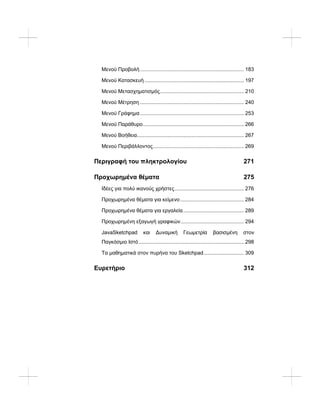 Μενού Προβολή........................................................................ 183
Μενού Κατασκευή..................................................................... 197
Μενού Μετασχηματισμός.......................................................... 210
Μενού Μέτρηση ........................................................................ 240
Μενού Γράφημα........................................................................ 253
Μενού Παράθυρο...................................................................... 266
Μενού Βοήθεια.......................................................................... 267
Μενού Περιβάλλοντος............................................................... 269
Περιγραφή του πληκτρολογίου 271
Προχωρημένα θέματα 275
Ιδέες για πολύ ικανούς χρήστες................................................ 276
Προχωρημένα θέματα για κείμενο ............................................ 284
Προχωρημένα θέματα για εργαλεία.......................................... 289
Προχωρημένη εξαγωγή γραφικών............................................ 294
JavaSketchpad και Δυναμική Γεωμετρία βασισμένη στον
Παγκόσμιο Ιστό......................................................................... 298
Τα μαθηματικά στον πυρήνα του Sketchpad............................ 309
Ευρετήριο 312
 