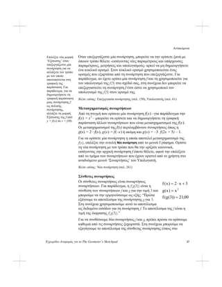 Αντικείμενα
Εγχειρίδιο Αναφοράς για το The Geometer’s Sketchpad 37
Όταν επεξεργάζεστε μία συνάρτηση, μπορείτε να την ορίσετε ξανά με
όποιον τρόπο θέλετε -εισάγοντας νέες παραμέτρους και υπάρχουσες
παραμέτρους, μετρήσεις και υπολογισμούς- αρκεί να μη δημιουργήσετε
ένα κυκλικό ορισμό. Στον κυκλικό ορισμό χρησιμοποιείται ένας
ορισμός που εξαρτάται από τη συνάρτηση που επεξεργάζεστε. Για
παράδειγμα, αν έχετε ορίσει μία συνάρτηση f και τη χρησιμοποιείτε για
τον υπολογισμό της f(3) στο σχέδιό σας, στη συνέχεια δεν μπορείτε να
επεξεργαστείτε τη συνάρτηση f έτσι ώστε να χρησιμοποιεί τον
υπολογισμό της f(3) στον ορισμό της.
Επιλέξτε νέα μορφή
‘Εξίσωσης’ όταν
επεξεργάζεστε μία
συνάρτηση για να
αλλάξετε τον τρόπο
με τον οποίο
αποτυπώνεται στη
γραφική της
παράσταση. Για
παράδειγμα, για να
δημιουργήσετε τη
γραφική παράσταση
μιας συνάρτησης f
ως πολικής
συνάρτησης,
αλλάξτε τη μορφή
Εξίσωσης της f από
y = f(x) σε r = f(θ).
Βλέπε επίσης: Επεξεργασία συνάρτησης (σελ. 150), Υπολογιστής (σελ. 61)
Μετασχηματισμός συναρτήσεων
Από τη στιγμή που ορίσετε μία συνάρτηση f(x) –για παράδειγμα την
f(x) = x2
– μπορείτε να ορίσετε και να δημιουργήσετε τη γραφική
παράσταση άλλων συναρτήσεων που είναι μετασχηματισμοί της f(x).
Οι μετασχηματισμοί της f(x) περιλαμβάνουν συναρτήσεις όπως η
g(x) = 2 · f(x), g(x) = f(–x) ή ακόμη και g(x) = –3 f(2x + 5) – 1.
Για να ορίσετε μία συνάρτηση η οποία αποτελεί μετασχηματισμό της
f(x), επιλέξτε την εντολή Νέα συνάρτηση από το μενού Γράφημα. Ορίστε
τη νέα συνάρτηση με τον τρόπο που θα την ορίζατε κανονικά,
εισάγοντας την αρχική συνάρτηση f όποτε θέλετε, αφού την επιλέξετε
από το τμήμα των συναρτήσεων που έχουν οριστεί από το χρήστη στο
αναδυόμενο μενού ‘Συναρτήσεις’ του Υπολογιστή.
Βλέπε επίσης: Νέα συνάρτηση (σελ. 261)
Σύνθετες συναρτήσεις
00,21))3(g(f
x)x(g
3x2)x(f
2
=
=
Οι σύνθετες συναρτήσεις είναι συναρτήσεις
συναρτήσεων. Για παράδειγμα, η f(g(3)) είναι η
σύνθεση των συναρτήσεων f και g για την τιμή 3 και
μπορούμε να την ερμηνεύσουμε ως εξής: “Πρώτα
εξάγουμε το αποτέλεσμα της συνάρτησης g για 3.
Στη συνέχεια χρησιμοποιούμε αυτό το αποτέλεσμα
ως δεδομένο εισόδου για τη συνάρτηση f. Το αποτέλεσμα της f είναι η
τιμή της έκφρασης f(g(3)).”
⋅= +
Για να συνθέσουμε δύο συναρτήσεις f και g, πρέπει πρώτα να ορίσουμε
καθεμιά από τις συναρτήσεις ξεχωριστά. Στη συνέχεια μπορούμε να
εξαγάγουμε το αποτέλεσμα της σύνθετης συνάρτησης (όπως στο
 