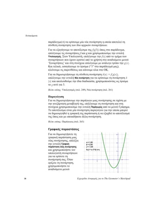 Αντικείμενα
38 Εγχειρίδιο Αναφοράς για το The Geometer’s Sketchpad
παράδειγμα) ή να ορίσουμε μία νέα συνάρτηση η οποία αποτελεί τη
σύνθετη συνάρτηση των δύο αρχικών συναρτήσεων.
Για να εξαγάγουμε το αποτέλεσμα της f(g(3)) όπως στο παράδειγμα,
επιλέγουμε τις συναρτήσεις f και g και χρησιμοποιούμε την εντολή
Υπολογισμός. Στον Υπολογιστή, επιλέγουμε την f(x) από το τμήμα των
συναρτήσεων που έχουν οριστεί από το χρήστη στο αναδυόμενο μενού
‘Συναρτήσεις’ και στη συνέχεια επιλέγουμε με ανάλογο τρόπο την g(x).
Και τελικά, εισαγάγουμε το όρισμα (“3” στο παράδειγμά μας),
κλείνουμε τις παρενθέσεις και κάνουμε κλικ στο OK.
Για να δημιουργήσουμε τη σύνθετη συνάρτηση h(x) = f(g(x)),
επιλέγουμε την εντολή Νέα συνάρτηση για να ορίσουμε τη συνάρτηση h
(x) και ακολουθούμε την ίδια διαδικασία, χρησιμοποιώντας ως όρισμα
το χ αντί για 3.
Βλέπε επίσης: Υπολογισμός (σελ. 249), Νέα συνάρτηση (σελ. 261)
Παραγώγιση
Για να δημιουργήσουμε την παράγωγο μιας συνάρτησης σε σχέση με
την ανεξάρτητη μεταβλητή της, επιλέγουμε τη συνάρτηση και στη
συνέχεια χρησιμοποιούμε την εντολή Παράγωγος από το μενού Γράφημα.
Το αποτέλεσμα είναι μία συνάρτηση παραγώγου για την οποία μπορεί
να δημιουργηθεί η γραφική της παράσταση ή να εξαχθεί το αποτέλεσμά
της όπως και με οποιαδήποτε άλλη συνάρτηση.
Βλέπε επίσης: Παράγωγος (σελ. 263)
Γραφικές παραστάσεις
Για να δημιουργήσετε τη
γραφική παράσταση μιας
νέας συνάρτησης, επιλέξτε
την εντολή Γραφική
παράσταση νέας συνάρτησης
και χρησιμοποιήστε τον
υπολογιστή συναρτήσεων
για να ορίσετε τη
συνάρτησή σας. Όταν
ορίζετε τη συνάρτηση,
χρησιμοποιήστε το
αναδυόμενο μενού
 