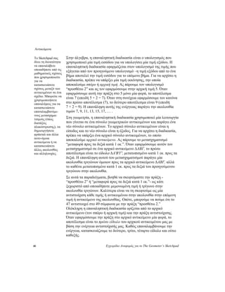 Αντικείμενα
40 Εγχειρίδιο Αναφοράς για το The Geometer’s Sketchpad
Στην άλγεβρα, η επαναληπτική διαδικασία είναι ο υπολογισμός που
χρησιμοποιεί μία τιμή εισόδου για να υπολογίσει μία τιμή εξόδου. Η
επαναληπτική διαδικασία εφαρμόζεται στον υπολογισμό της τιμής που
εξάγεται από τον προηγούμενο υπολογισμό –η τιμή εξόδου από το ένα
βήμα αποτελεί την τιμή εισόδου για το επόμενο βήμα. Για να αρχίσει η
διαδικασία, πρέπει να υπάρξει μία τιμή εκκίνησης, την οποία
αποκαλούμε σπόρο ή αρχική τιμή. Ας πάρουμε τον υπολογισμό
“προσθέτω 2” και ας τον εφαρμόσουμε στην αρχική τιμή 5. Όταν
εφαρμόσουμε αυτή την πράξη στο 5 μόνο μία φορά, το αποτέλεσμα
είναι 7 (επειδή 5 + 2 = 7). Όταν στη συνέχεια εφαρμόσουμε τον κανόνα
στο πρώτο αποτέλεσμα (7), το δεύτερο αποτέλεσμα είναι 9 (επειδή
7 + 2 = 9). Η επανάληψη αυτής της ενέργειας παράγει την ακολουθία
τιμών 7, 9, 11, 13, 15, 17, … .
Το Sketchpad σας
δίνει τη δυνατότητα
να επαναλάβετε
οποιαδήποτε από τις
μαθηματικές σχέσεις
που χρησιμοποιείτε
για να
κατασκευάσετε
σχέσεις μεταξύ των
αντικειμένων σε ένα
σχέδιο. Μπορείτε να
χρησιμοποιήσετε
επαναλήψεις για να
κατασκευάσετε
επαναλαμβανόμε-
νους μετασχημα-
τισμούς (όπως
διατάξεις
πλακόστρωσης), να
δημιουργήσετε
φράκταλ και άλλα
αυτο-όμοια
αντικείμενα ή να
κατασκευάσετε
άλλες ακολουθίες
και αλληλουχίες.
Στη γεωμετρία, η επαναληπτική διαδικασία χρησιμοποιεί μία λειτουργία
που γίνεται σε ένα σύνολο γεωμετρικών αντικειμένων και παράγει ένα
νέο σύνολο αντικειμένων. Το αρχικό σύνολο αντικειμένων είναι η
είσοδος και το νέο σύνολο είναι η έξοδος. Για να αρχίσει η διαδικασία,
πρέπει να υπάρξει ένα αρχικό σύνολο αντικειμένων, το οποίο
αποκαλούμε αρχικό αντικείμενο. Ας πάρουμε το μετασχηματισμό
“μεταφορά προς τα δεξιά κατά 1 εκ.”. Όταν εφαρμόσουμε αυτόν τον
μετασχηματισμό σε ένα αρχικό αντικείμενο ∆ABΓ, το πρώτο
αποτέλεσμα είναι το είδωλο ∆A'B'Γ', μετατοπισμένο κατά 1 εκ. προς τα
δεξιά. Η επανάληψη αυτού του μετασχηματισμού παράγει μία
ακολουθία τριγώνων όμοιων προς τα αρχικό αντικείμενο ∆ABΓ, αλλά
το καθένα μετατοπισμένο κατά 1 εκ. προς τα δεξιά του προηγούμενου
τριγώνου στην ακολουθία.
Σε αυτά τα παραδείγματα, βοηθά να σκεφτόμαστε την πράξη -
“προσθέτω 2” ή “μεταφορά προς τα δεξιά κατά 1 εκ.”- ως κάτι
ξεχωριστό από οποιαδήποτε μεμονωμένη τιμή ή τρίγωνο στην
ακολουθία τριγώνων. Καλύτερα είναι να τη σκεφτούμε ως μία
αντιστοίχιση κάθε τιμής ή αντικειμένου στην ακολουθία στην επόμενη
τιμή ή αντικείμενο της ακολουθίας. Οπότε, μπορούμε να πούμε ότι το
47 αντιστοιχεί στο 49 σύμφωνα με την πράξη “προσθέτω 2.”
Ολόκληρη η επαναληπτική διαδικασία ορίζεται από το αρχικό
αντικείμενο (τον σπόρο ή αρχική τιμή) και την πράξη αντιστοίχισης.
Όταν εφαρμόσουμε την πράξη στο αρχικό αντικείμενο μία φορά, το
αποτέλεσμα είναι το πρώτο είδωλο του αρχικού αντικειμένου μας με
βάση την ενέργεια αντιστοίχισής μας. Καθώς επαναλαμβάνουμε την
ενέργεια, κατασκευάζουμε το δεύτερο, τρίτο, τέταρτο είδωλο και ούτω
καθεξής.
 