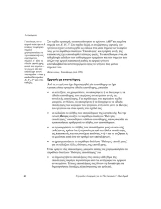 Αντικείμενα
42 Εγχειρίδιο Αναφοράς για το The Geometer’s Sketchpad
Στο σχέδιο αριστερά, κατασκευάστηκαν το τρίγωνο ΔABΓ και τα μέσα
σημεία του A', B', Γ'. Στο σχέδιο δεξιά, οι ανεξάρτητες κορυφές του
τριγώνου έχουν αντιστοιχηθεί ως είδωλα στα μέσα σημεία των πλευρών
τους με το παράθυρο διαλόγου ‘Επανάληψη’ και η σχέση αυτής της
κατασκευής έχει επαναληφθεί τέσσερις φορές. Το αποτέλεσμα είναι μία
αλληλουχία ειδώλων των ευθύγραμμων τμημάτων και των σημείων που
όριζαν την αρχική κατασκευή καθώς το αρχικό τρίγωνο
επαναλαμβάνεται αντιστοιχιζόμενο προς το τρίγωνο των μέσων
σημείων του.
Γενικότερα, αν το
αρχικό αντικείμενο A
(κάποιο γεωμετρικό
σημείο)
χρησιμοποιείται για
την κατασκευή ενός
εξαρτημένου
σημείου A', τότε τα
είδωλα επανάληψης
αυτού του σημείου –
ή η τροχιά από την
επανάληψη αυτού
του σημείου – είναι η
ακολουθία σημείων
A', A'', A''' και ούτω
καθεξής.
Βλέπε επίσης: Επανάληψη (σελ. 228)
Εργασία με επαναλήψεις
Από τη στιγμή που έχει δημιουργηθεί μία επανάληψη και έχει
κατασκευάσει ορισμένα είδωλα επανάληψης, μπορείτε
• να επιλέξετε, να χρωματίσετε, να αποκρύψετε ή να διαγράψετε τα
είδωλα επανάληψης των επιμέρους αντικείμενων εντός της
συνολικής επανάληψης. Για παράδειγμα, στο παραπάνω σχέδιο
μπορείτε, αν θέλετε, να αποκρύψετε ή να διαγράψετε τα είδωλα
επανάληψης των κορυφών του τριγώνου, έτσι ώστε μόνο οι πλευρές
του τριγώνου να είναι ορατές στο σχέδιό σας.
• να αλλάξετε το πλήθος των επαναλήψεων της κατασκευής. Με την
εντολή Ιδιότητες ανοίξτε το παράθυρο διαλόγου ‘Ιδιότητες
επανάληψης’ οποιουδήποτε ειδώλου επανάληψης, όπου μπορείτε να
τροποποιήσετε αριθμητικά το πλήθος των επαναλήψεων.
• να προσαρμόσετε το πλήθος των επαναλήψεων μιας κατασκευής
επιλέγοντας πρώτα ένα ή περισσότερα από τα είδωλα επανάληψης
της κατασκευής και στη συνέχεια πατώντας + ή – για να αυξήσετε ή
να μειώσετε κατά ένα τον αριθμό των επαναλήψεων.
• να χρησιμοποιήσετε το παράθυρο διαλόγου ‘Ιδιότητες επανάληψης’
για να αλλάξετε άλλες ιδιότητες της επανάληψης.
Όταν ορίζετε νέες επαναλήψεις, μπορείτε επίσης να χρησιμοποιήσετε το
παράθυρο διαλόγου ‘Ιδιότητες επανάληψης’ για
• να δημιουργήσετε επαναλήψεις στις οποίες κάθε βήμα της
επανάληψης παράγει περισσότερα από ένα αντίγραφα του αρχικού
αντικειμένου. Τέτοιες επαναλήψεις σας δίνουν τη δυνατότητα να
δημιουργήσετε διατάξεις πλακόστρωσης και φράκταλ.
 